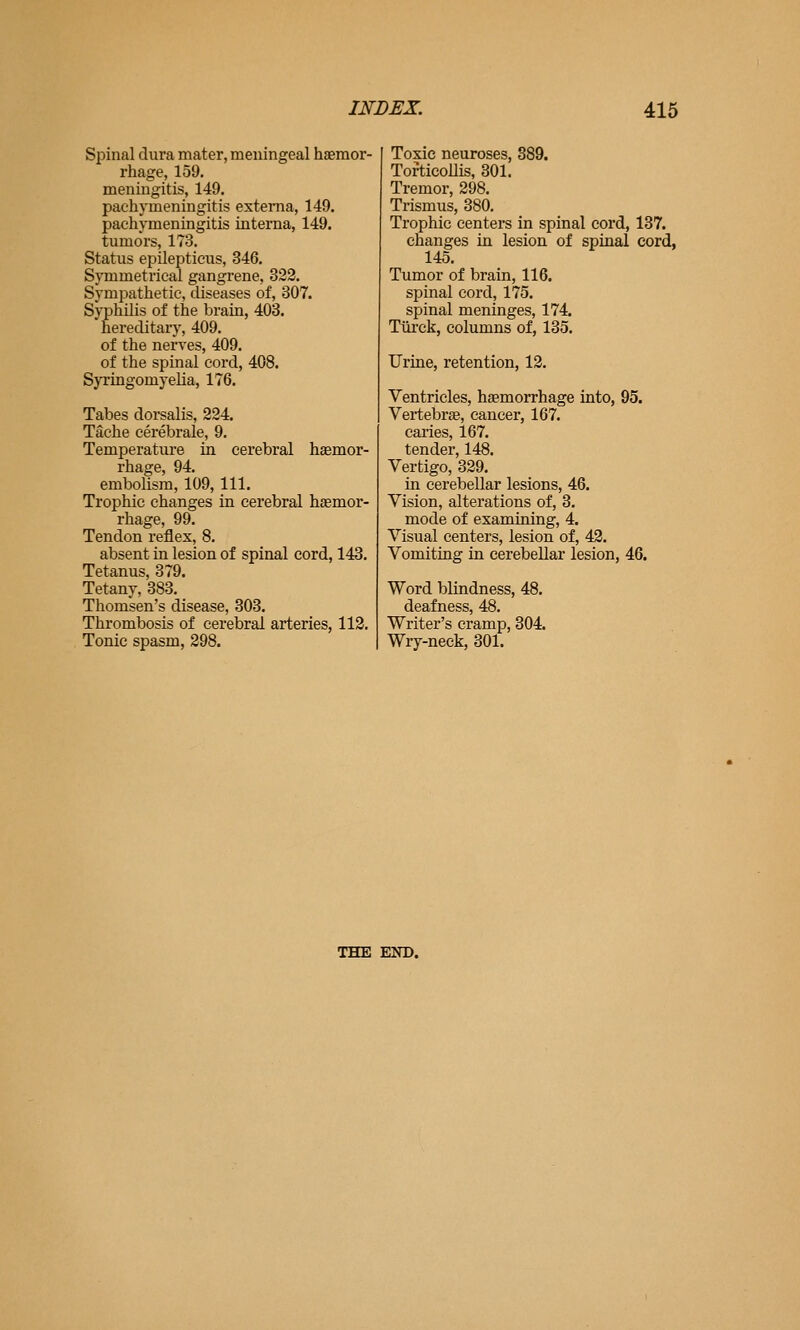 Spinal dura mater, meningeal haemor- rhage, 159. meningitis, 149. pachymeningitis externa, 149. pachymeningitis interna, 149. tumors, 173. Status epilepticus, 346. Symmetrical gangrene, 322. Sympathetic, diseases of, 307. Syphilis of the brain, 403. hereditary, 409. of the nerves, 409. of the spinal cord, 408. Syringomyelia, 176. Tabes dorsalis, 224. Tache cerebrale, 9. Temperature in cerebral haemor- rhage, 94. embolism, 109, 111. Trophic changes in cerebral haemor- rhage, 99. Tendon reflex, 8. absent in lesion of spinal cord, 143. Tetanus, 379. Tetany, 383. Thomsen's disease, 303. Thrombosis of cerebral arteries, 112. Tonic spasm, 298. Toxic neuroses, 389. Torticollis, 301. Tremor, 298. Trismus, 380. Trophic centers in spinal cord, 137. changes in lesion of spinal cord, 145. Tumor of brain, 116. spinal cord, 175. spinal meninges, 174. Tiii-ck, columns of, 135. Urine, retention, 12. Ventricles, haemorrhage into, 95. Vertebrae, cancer, 167. caries, 167. tender, 148. Vertigo, 329. in cerebellar lesions, 46. Vision, alterations of, 3. mode of examining, 4. Visual centers, lesion of, 42. Vomiting in cerebellar lesion, 46. Word blindness, 48. deafness, 48. Writer's cramp, 304. Wry-neck, 301. THE END.