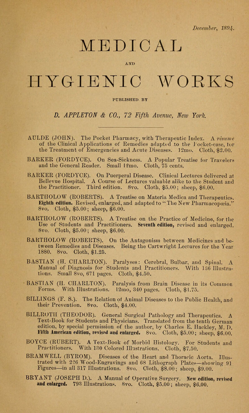 December, 189 Ji. MEDICAL AND HYGIEEIC A\^ORKS PDBLISHED BY D. APPLETON & CO., 72 Fifth Avenue, New York AULDE (JOHN). The Pocket Pliarmacy, with Therapeutic lodex. A resume of the Clinical Applications of Eemedies adapted to the J'ocket-case, tor the Treatment of Emergencies and Acute Diseases. ]2mo. Cloth, $2.00. BAEKER (FORDYCE). On Sea-Sickness. A Popular Treatise for Travelers and the General Reader, Small l*2mo. Cloth, 75 cents. BARKER (FORDYCE). On Puerperal Disease. Clinical Lectures delivered at Bellevue Hospital. A Course of Lectures valuable alike to the Student and the Practitioner. Third edition. 8vo. Cloth, $5.00; sheep, $6.00. BARTHOLOW (ROBERTS). A Treatise on Materia Medica and Therapeutics. Eighth edition. Revised, enlarged, and adapted to  The New Pharmacopoeia.'' 8vo. Cloth, $5.00; sheep, $6.00. BARTHOLOW (ROBERTS). A Treatise on the Practice of Medicine, for the Use of Students and Practitioners. Seventh edition, revised and enlarged. 8vo. Cloth, $5.00; sheep, $6.00. BARTHOLOW (ROBERTS). On the Antagonism between Medicines and be- tween Remedies and Diseases. Being the Cartwright Lectures for the Year 1880. 8vo. Cloth, $1.25. BASTIAN (H. CHARLTON). Paralyses: Cerebral, Bulbar, aud Spinal. A Manual of Diagnosis for Students and Practitioners. With 136 Illustra- tions. Small 8vo, 671 pages. Cloth, $4.50. ■ BASTIAN (H. CHARLTON). Paralysis from Brain Disease in its Common Forms. With Hlustrations. l2mo, 340 pages. Cloth, $1.75. BILLINGS (F. S.). The Relation of Animal Diseases to the Public Health, and their Prevention. 8vo. Cloth, $4.00. BILLROTH (THEODOR). General Surgical Pathology and Therapeutics. A Text-Book for Students and Physicians. Translated from the tenth German edition, by special permission of the author, by Charles E. Hackley, M. D. Fifth American edition, revissd and enlarged. 8vo. Cloth, $5.00; sheep, $6.00. BOYCE (RUBERT). A Text-Book of Morbid Histology. For Students and Practitioners. With IP.O Colored Illustrations. Cloth, $7.50. BRAMWELL (BYROM). Diseases of the Heart and Thoracic Aorta. Illus- trated with 2-26 Wood-Engravings and 68 Lithograph Plates—siiowing 91 Figures—in all 317 Hlustrations. 8vo. Cloth, $8.00; sheep, $9.00. BRYANT (JOSEPH D.). A Manual of Operative Surgery. New edition, revised and enlarged. 793 Illustrations. 8vo. Cloth, $5.00 ; sheep, $6.00.