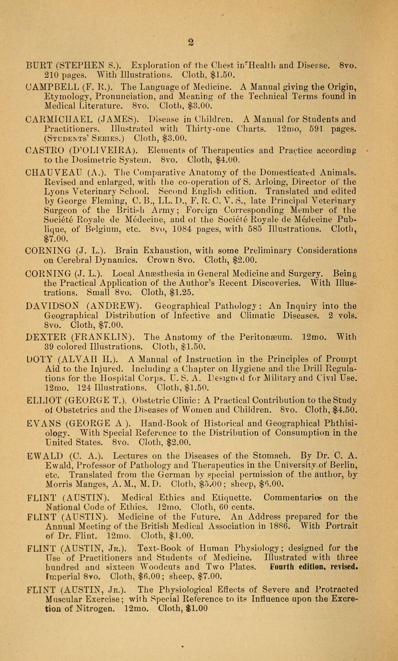 BURT (STEPHEN S.). Exploration of the Chest in'HealtL and Disesse. 8vo. 210 pages. With Illustrations. Cloth, $1.50. CAMPBELL (F. K.). The Language of Medicine. A Manual giving the Origin, Etymology, Pronunciation, and Meaning of the Technical Terms found in Medical Literature. 8vo. Clotli, $3.00. CARMIOIIAEL (JAMES). Disease in Children. A Manual for Students and Practitioners. Illustrated with Thirty-one Charts. 12nio, 591 pages. (Stddeists' Series.) Cloth, $3.00. CASTEO (D'OLIVEIRA). Elements of Therapeutics and Practice according to the Dosimetric System. 8vo. Cloth, $4.00. CHAUVEAU (A.). The Comparative Anatomy of the Domesticated Animals. Revised and enlarged, with the co-operation of S. Arloing, Director of the Lyons Veterinary School. Second English edition. Translated and edited by George Fleming, C. B., LL. D., F. R. C. V. 3., late Principal Veterinary Surgeon of the British Army; Foreign Corresponding Member of the Societe Royale de Medecine, and of the Societe Royale de Me.decine Pub- lique, of Belgium, etc. 8vo, 1084 pages, with 585 Illustrations, Clotli, $7.00. CORNING (J. L.). Brain Exhaustion, with some Preliminary Considerations on Cerebral Dynamics. Crown 8vo. Cloth, $2.00. CORNING (J. L.). Local Anaesthesia in General Medicine and Surgery. Being the Practical Application of the Author's Recent Discoveries. With Illus- trations. Small 8vo. Cloth, $1.25. DAVIDSON (ANDREW). Geographical Pathology : An Inquiry into the Geographical Distribution of Infective and Climatic Diseases. 2 vols, 8vo. Cloth, $7.00. DEXTER (FRANKLIN). The Anatomy of the Peritonasum. 12mo. With 39 colored Illustrations. Cloth, $1.50. DOTY (ALVAFI H.). A Manual of Instruction in the Principles of Prompt Aid to the Injured. Including a (Chapter on Hygiene and the Drill Regula- tions for the Hospital Corps, U. 8. A. Desigmd for Military and Civil Use. 12mo. 124 Illustrations. Cloth, $1.50. ELLIOT (GEORGE T.). Obstetric Clinic: A Practical Contribution to the Study ol Obstetrics and the Diseases of Women and Children. 8vo. Cloth, $4.50. EVxlNS (GEORGE A ). Hand-Book of Historical and Geographical Phthisi- ology. With Special Reference to the Distribution of Consumption in the United States. 8vo. Cloth, $2.00. EWALD (C. A.). Lectures on the Diseases of the Stomach. By Dr. C. A. Ewald, Professor of Pathology and Therapeutics in the Cniversity of Berlin, etc. Translated from the German by special permission of the author, by- Morris Manges, A. M., M. D. Cloth, $5X)0 ; sheep, $'i.OO. FLINT (AUSTIN). Medical Ethics and Etiquette. Commentaries' on the National Code of Ethics. J2mo. Cloth, 60 cents. FLINT (AUSTIN). Medicine of the Future. An Address prepared for the Annual Meeting of the British Medical Association in 1886. With Portrait of Dr. FHnt. 12mo. Cloth, $1.00. FLINT (AUSTIN, Jr.). Text-Book of Human Physiology; designed for the Use of Practitioners and Students of Medicine. Illustrated with three hundred and sixteen Woodcuts and Two Plates. Fonrth edition, revised. Imperial 8yo. Cloth, $6.00; sheep, $7.00. FLINT (AUSTIN, Jr.). The Physiological Effects of Severe and Protracted Muscular Exercise; with Special Reference to its Influence upon the Excre- tion of Nitrogen. 12mo. Cloth, $1.00