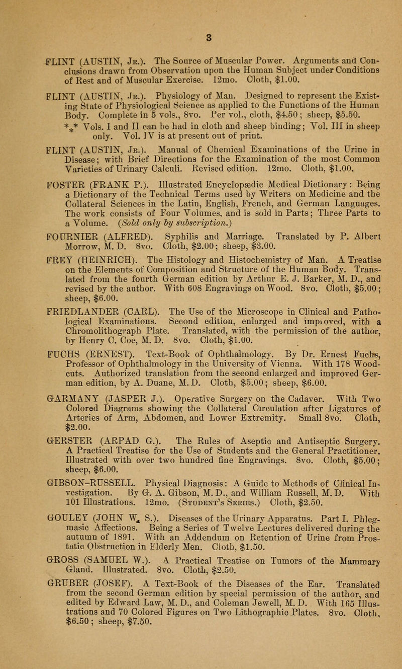 FLINT (AUSTIJ^', Jr.)- The Source of Muscular Power. Argumeuts and Con- clusions drawn from Observation upon the Human Subject under Conditions of Rest and of Muscular Exercise. 12mo. Cloth, $1.00. FLINT (AUSTIN, Jr.). Physiology of Man. Designed to represent the Exist- ing State of Physiological Science as applied to the Functions of the Human Body. Complete in 5 vols., 8vo. Per vol., cloth, $4.50 ; sheep, $5.50. *^* Vols. 1 and II can be had in cloth and sheep binding; Vol. Ill in sheep only. Vol. IV is at present out of print. FLINT (AUSTIN, Jr.). Manual of Chemical Examinations of the Urine in Disease; with Brief Directions for the Examination of the most Common Varieties of Urinary Calculi. Revised edition. 12rao. Cloth, $1.00. FOSTER (FRANK P.). Illustrated Encyclopsedic Medical Dictionary : Being a Dictionary of the Technical Terms used by Writers on Medicine and the Collateral Sciences in the Latin, English, French, and German Languages. The work consists of Four Volumes, and is sold in Parts; Three Parts to a Volume. (Sold only hy suiscrijotion.) FOURXIER (ALFRED). Syphilis and Marriage. Translated by P. Albert Morrow, M.D. 8vo. Cloth, $2.00; sheep, $3.00. FREY (HEINRICH). Tbe Histology and Histochemistry of Man. A Treatise on the Elements of Composition and Structure of the Human Body. Trans- lated from the fourth German edition by Arthur E. J. Barker, M. D., and revised by the author. With 608 Engravings on Wood. 8vo. Cloth, $5.00 ; sheep, $6''.00. FRIEDLANDER (CARL). The Use of the Microscope in Clinical and Patho- logical Examinations. Second edition, enlarged and impioved, with a Chromolithograph Plate. Translated, with the permission of the author, by Henry C. Coe, M. D. 8vo. Cloth, $1.00. FUCHS (ERNEST). Text-Book of Ophthalmology. By Dr. Ernest Fuchs, Professor of Ophthalmology in the University of Vienna. With 178 Wood- cuts. Authorized translation from the second enlarged and improved Ger- man edition, by A. Duane, M.D. Cloth, $5.00; sheep, $6.00. GARMANY (.JASPER J.). Operative Surgery on the Cadaver. With Two Colored Diagrams showing the Collateral Circulation after Ligatures of Arteries of Arm, Abdomen, and Lower Extremity. Small 8vo. Cloth, $2.00. GERSTER (ARPAD G.). The Rules of Aseptic and xintiseptic Surgery, A Practical Treatise for the Use of Students and the General Practitioner. Illustrated with over two hundred fine Engravings. 8vo. Cloth, $5.00; sheep, $6.00. GIBSON-RUSSELL. Physical Diagnosis: A Guide to Methods of Clinical In- vestigation. By G. A. Gibson, M.D., and William Russell, M.D. With 101 Illustrations. 12mo. (Student's Series.) Cloth, $2.50. GOULEJ (.JOHN W, S.). Diseases of the Urinary Apparatus. Part L Phleg- raasic Affections. Being a Series of Twelve Lectures delivered during the autumn of 1891. With an Addendum on Retention of Urine from Pros- tatic Obstruction in Elderly Men. Cloth, $1.50. GROSS (SAMUEL W.). A Practical Treatise on Tumors of the Mammary Gland. Illustrated. 8vo. Cloth, $2.50. GRUBER (JOSEF). A Text-Book of the Diseases of the Ear. Translated from the second German edition by special permission of the author, and edited by Edward Law, M. D., and Coleman Jewell, M. D. With 165 Illus- trations and 70 Colored Figures on Two Lithographic Plates. 8vo. Cloth, $6.50; sheep, $7.50.