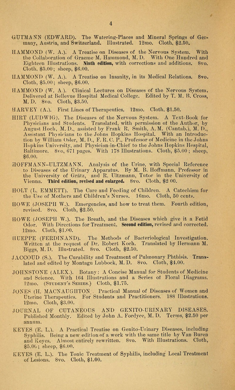 many, Austria, and Switzerland. Illustrated. 12rao. Cloth, $2.50. HAMMOND (W. A.). A Treatise on Diseases of the Nervous System. With the Collaboration of Graeme M. Hammond, M. D. With One Hundred and Eighteen Illustrations. Ninth edition, with corrections and additions. 8vo. Cloth, $5.00; sheep, $6.00. HAMMOND (W. A.). A Treatise on Insanity, in its Medical Relations. 8vo. Cloth, $5.00; sheep, $6.00. HAMMOND (W. A.). Clinical Lectures on Diseases of the Nervous System. Delivered at Bellevue Hospital Medical College. Edited by T. M. B. Cross, M. D. 8vo. Clotb, $3.50. HARVEY (A.). First Lines of Therapeutics. 12mo. Cloth. $1.50. HIRT (LFDWIG). The Diseases of the Nervous System. A Text-Book for Physicians and Students. Translated, with permission of the Author, by August Hoch, M. D., assisted by Frank R. Smith, A.M. (Cantab.), M. D'., Assistant Physicians to the Johns Hopkins Hospital. With an Introduc- tion by William Osier, M. D., F. R. C. P., Professor of Medicine in the Johns Hopkins University, and Physician-in-Chief to the Johns Hopkins Hospital, Baltimore. 8vo, 671 pages. With 178 Illustrations. Cloth, $5.00 ; sheep, $6.00. aOFFMANN-ULTZMANN. Analysis of the Urine, with Special Reference to Diseases of the Urinary Apparatus. By M. B. Hoffmann, Professor in the University of Gratz, and R. Ultzmann, Tutor in the University of Vienna. Tliird edition, revised and enlarged. 8vo. Cloth, $2 00. HOLT (L. EMMETT). The Care and Feeding of Children. A Catechism for the Use of Mothers and Children's Nurses. 16mo. Cloth, 50 cents. HOWE (JOSEPH W.). Emergencies, and how to treat them. Fourth edition, revised. 8vo. Cloth, $2.50. HOWE (JOSEPH W.). The Breath, and the Diseases which give it a Fetid Odor. With Directions for Treatment. Second edition, revised and corrected. 12mo. Cloth, fl.OO. HUEPPE (FERDINAND). The Methods of Bacteriological Investigation. Written at the request of Dr. Robert Koch. Translated by Hermann M. Biggs, M. D. IllustratecL 8vo. Cloth, $2.50. JACOOUD (S.). The Curability and Treatment of Pulmonary Phthisis. Trans- lated and edited by Montagu Lubbock, M. D. 8vo. Cloth, $i.OO. JOHNSTONE (ALEX.). Botany : A Concise Manual for Students of Medicine and Science. With 164 Illustrations and a Series of Floral Diagrams. 12mo. (Student's Series.) Cloth, $1.75. JONES (H. MACNAUGHTON,. Practical Manual of Diseases of Women and Uterine Therapeutics. For Students and Practitioners. 188 Illustrations. 12mo. Cloth, $3.00. -JOURNAL OF CUTANEOUS AND GENITO-URINARY DISEASES. Published Monthly. Edited by John A. Fordyoe, M. D. Terras, $2.50 per annum. KEYES (E. L.). A Practical Treatise on Genito-Urinary Diseases, including Syphilis. Being a new edition of a work with the same title by Van Buren and Keyes. Ahnost entirely rewritten. 8vo. With Illustrations. Cloth, $5.00; sheep, $6.00. KEYES (E. L.). The Tonic Treatment of Syphilis, including Local Treatment of Lesions. 8vo. Cloth, $1.00.