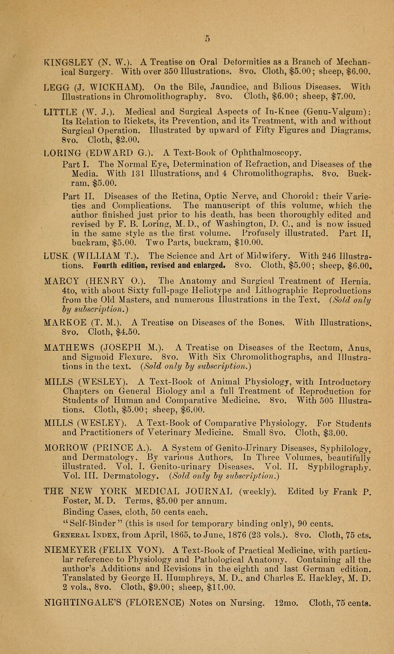 KINGrSLEY (N. W.). A Treatise on Oral Detortnities as a Branch of Mechan- ical Surgery. With over 350 Illustrations. 8vo. Cloth, $5.00; sheep, $6.00. LEGG (J. WIOKHAM). On the Bile, Jaundice, and Bilious Diseases. With Illustrations in Chroinolithography. 8vo. Cloth, $6.00; sheep, $7.00. LITTLE (W. J.). Medical and Surgical Aspects of In-Knee (Genu-Valgum): Its Relation to Rickets, its Prevention, and its Treatment, with and without Surgical Operation. Illustrated by upward of Fifty Figures and Diagrams. 8vo. Cloth, $2.00. LORING (EDWARD G.). A Text-Book of Ophthalmoscopy. Part I. The Normal Eye, Determination of Refraction, and Diseases of the Media. With 131 Illustrations, and 4 Chi-omolithographs. Svo. Buck- ram, $5.00. Part II. Diseases of the Retina, Optic Nerve, and Choroid: their Varie- ties and Complications. The manuscript of this volume, which the author finished just prior to his death, has been thoroughly edited and revised by F. B. Loring, M. D., of Washington, D. C, and is now issued in the same style as the first volume. Profusely illustrated. Part II, buckram, $5.00. Two Parts, buckram, $10.00. LUSK (WILLIAM T.). The Science and Art of Midwifery. With 246 Illustra- tions. Fourth edition, revised and enlarged. Svo. Cloth, $5.00; sheep, $6.00. MARCY (HENRY O.). The Anatomy and Surgical Treatment of Hernia. 4:to, with about Sixty full-page Heliotype and Lithographic Reproductions from the Old Masters, and numerous Illustrations in the Text. (Sold only 'by subscription.) MARKOE (T. M.). A Treatise on Diseases of the Bones. With Illustrations. Svo. Cloth, $4.50. MATHEWS (JOSEPH M.). A Treatise on Diseases of the Rectum, Anus, and Sigmoid Flexure. Svo. With Six Chromolithographs, and Illustra- tions in the text. {Sold only by subscription.') MILLS (WESLEY). A Text-Book of Animal Physiology, with Introductory Chapters on General Biology and a full Treatment of Reproduction for Students of Human and Comparative Medicine. Svo. With 505 Illustra- tions. Cloth, $5.00; sheep, $6.00. MILLS (WESLEY). A Text-Book of Comparative Physiology. For Students and Practitioners of Veterinary Medicine. Small 8vo. Cloth, $3.00. MORROW (PRINCE A.). A System of Genito-.Urinary Diseases, Syphilology, and Dermatology. By various Authors. In Three Volumes, beautifully illustrated. Vol. I, Genito-urinary Diseases. Vol. II. Syphilography. Vol. III. Dermatology. {Sold only by subscription.) THE NEW YORK MEDICAL JOURNAL (weekly). Edited by Frank P. Foster, M. D. Terras, $5.00 per annum. Binding Cases, cloth, 50 cents each. Self-Binder (this is used for temporary binding only), 90 cents. Geneeal Index, from April, 1865, to June, 1876 (23 vols.). Svo. Cloth, 75 cts. NIEMEYER (FELIX VON). A Text-Book of Practical Medicine, with particu- lar reference to Physiology and Pathological Anatomy. Containing all the author's Additions and Revisions in the eighth and last German edition. Translated by George H. Humphreys, M. D., and Charles E. Hackley, M. D. 2 vols., Svo, Cloth, $9.00; sheep, $11.00. NIGHTINGALE'S (FLORENCE) Notes on Nursing. 12mo. Cloth, 75 cents.