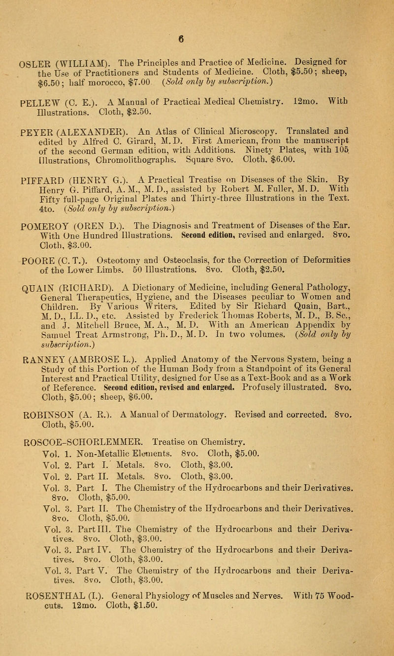 OSLER (WILLIAM). The Principles and Practice of Medicine. Designed for the Use of Practitioners and Students of Medicine. Cloth, $5.50; sheep, $6.50 ; half morocco, $7.00 {Sold only ly subscription.) PELLEW (0. E.). A Manual of Practical Medical Chemistry. 12mo. With Illustrations. Cloth, $2.50. PEYER (ALEXANDER). An Atlas of Clinical Microscopy. Translated and edited by Alfi'ed C. Girard, M. D. First American, from the manuscript of the second German edition, with Additions. Ninety Plates, with 105 Illustrations, Chromolithographs. Square 8vo. Cloth, $6.00. PIEFARD (HENRY G.). A Practical Treatise on Diseases of the Skin. By Henry G. Piffard, A.M., M.D., assisted by Robert M. Fuller, M. D. With Fifty full-page Original Plates and Thirty-three Illustrations in the Text, 4to. (Sold only ly suhscrijjtion.) POMEROY (OREN D.). The Diagnosis and Treatment of Diseases of the Ear. With One Hundred Illustrations. Second edition, revised and enlarged. 8vo. Cloth, $3.00. POORE (C. T.). Osteotomy and Osteoclasis, for the Correction of Deformities of the Lower Limbs. 50 Illustrations. 8vo. Cloth, $2.50. QUAIN (RICHARD). A Dictionary of Medicine, including General Pathology, General Therapeutics, Hygiene, and the Diseases peculiar to Women and Children. By Various Writers. Edited by Sir Richard Qaain, Bart., M. D., LL. D., etc. Assisted by Frederick Ihomas Robeits, M. D., B. Sc, and J. Mitchell Bruce, M. A., M. D. With an American Appendix by Samuel Treat Armstrong, Ph.D., M.D. In two volumes. {Sold only ly subscription.) RANNEY (AMBROSE L.). Applied Anatomy of the Nervous System, being a Study of this Portion of the Human Body from a Standpoint of its General Interest and Practical Utility, designed for Use as a Text-Book and as a Work of Reference. Second edition, revised and enlarged. Profusely illustrated. 8vo. Cloth, $5.00; sheep, $6.00. ROBINSON (A. R.). A Manual of Dermatology. Revised and corrected. 8vo. Cloth, $5.00. ROSCOE-SCHORLEMMER. Treatise on Chemistry. Vol. 1. Non-Metallic Elements. 8vo. Cloth, $5.00. Vol. 2. Part I. Metals. 8vo. Cloth, $3.00. VoL 2. Part II. Metals. 8vo. Cloth, $8.00. Vol. 3. Part I. The Chemistry of the Hydrocarbons and their Derivatives. Bvo. Cloth, $5.00. Vol. 3. Part II. The Chemistry of the Hydrocarbons and their Derivatives. Bvo. Cloth, $5.00. Vol. 3. Part III. The Chemistry of the Hydrocarbons and their Deriva- tives. 8vo. Cloth, $3.00. Vol. 3. Part IV. The Chemistry of the Hydrocarbons and tlieir Deriva- tives. 8vo. Cloth, $3.00. VoL 3. Part V. The Chemistry of the Hydrocarbons and their Deriva- tives. 8vo. Cloth, $3.00. ROSENTHAL (I.). General Physiology of Muscles and Nerves. With 75 Wood- cuts. 12mo. Cloth, $1,50.