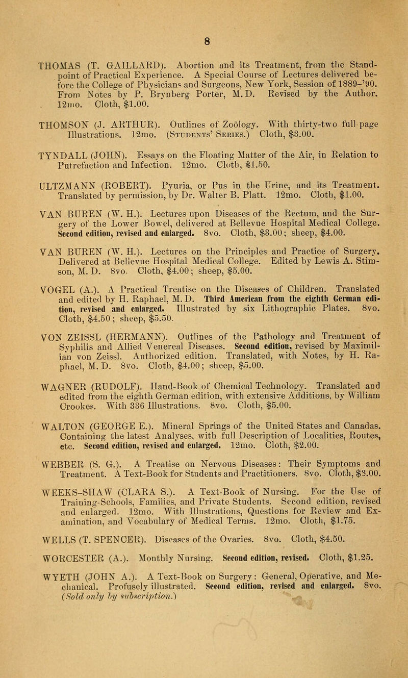 THOMAS (T. GAILLARD), Abortion and its Treatmtnt, from tlie Stand- point of Practical Experience. A Special Course of Lectures delivered be- fore the College of Physiciam and Surgeons, New York, Session of 1889-'y0. From Notes bj P. Brynberg Porter, M.D. Revised by the Author. 12II10. Cloth, $1.00. THOMSON (J. AKTHUPO. Outlines of Zoology. With thirty-two full page Illustrations. 12mo. (Students' Sejries.) Cloth, $3.00. TYNDALL (JOHN). Essays on the Floating Matter of the Air, in Relation to Putrefoction and Infection. 12mo. Cloth, ill.50. DLTZMANN (ROBERT). Pyuria, or Pus in the Urine, and its Treatment. Translated by permission, by Dr. Walter B. Piatt. 12mo. Cloth, $1.00. VAN BDREN (W. H.). Lectures upon Diseases of the Rectum, and the Sur- gery of the Lower Bowel, delivered at Bellevue Hospital Medical College. Second edition, revised and enlarged. 8vo. Cloth, $3.00; sheep, $4.00. VAN BUREN (W. H.). Lectures on the Principles and Practice of Surgery. Delivered at Bellevue Hospital Medical College. Edited by Lewis A. Stim- son, M. L>. Svo. Cloth, $4.00; sheep, $5.00. VOGEL (A.). A Practical Treatise on the Diseases of Children. Translated and edited by H. Raphael, M. D. Third American from the eighth German edi- tion, revised and enlarged. Dlustrated by six Lithographic Plates. Svo. Cloth, $4.50; sheep, $5.50. VON ZEISSL (HERMANN). Outlines of the Pathology and Treatment of Syphilis and Allied Venereal Diseases. Second edition, revised by Maximil- ian von Zeissl. Authorized edition. Translated, with Notes, by H. Ra- phael, M. D. Svo. Cloth, $4.00; sheep, $5.00. WAGNER (RUDOLF). Hand-Book of Chemical Technology. Translated and edited from the eighth German edition, with extensive Additions, by William Crookes. With 336 Illustrations. 8vo. Cloth, $5.00. WALTON (GEORGE E.). Mineral Springs of the United States and Canadas. Containing the latest Analyses, with full Description of Localities, Routes, etc. Second edition, revised and enlarged. 12mo. Cloth, $2.00. WEBBER (S. G.). A Treatise on Nervous Diseases: Their Symptoms and Treatment. A Text-Book for Students and Practitioners. 8vo. Cloth, $3.00. WEEKS-SHAW (CLARA S.). A Text-Book of Nursing. For the Use of Traiuing-Schools, Families, and Private Students. Second edition, revised and eularged. 12mo. With Illustrations, Questions for Review and Ex- amination, and Vocabulary of Medical Terms. 12mo. Cloth, $1.75. WELLS (T. SPENCER). Diseases of the Ovaries. 8vo. Cloth, $4.50. WORCESTER (A.). Monthly Nursing. Second edition, revised. Cloth, $1.25. WYETH (JOHN A.). A Text-Book on Surgery: General, Operative, and Me- chanical. Profusely illustrated. Second edition, revised and enlarged. Svo. {Sold only hy ^vhfteription.')