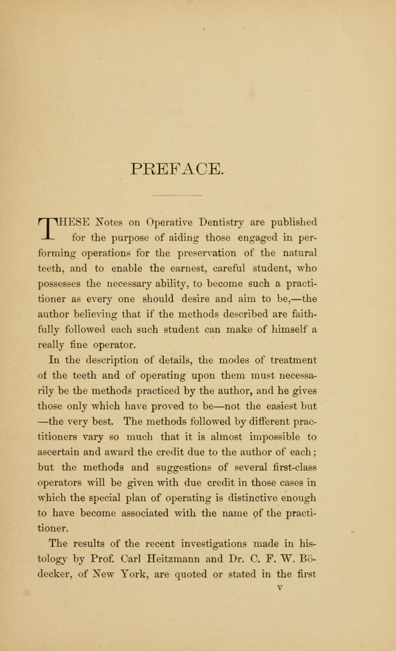PREFACE. THESE Notes on Operative Dentistry are published for the purpose of aiding those engaged in per- forming operations for the preservation of the natural teeth, and to enable the earnest, careful student, who possesses the necessary ability, to become such a practi- tioner as every one should desire and aim to be,—the author believing that if the methods described are faith- fully followed each such student can make of himself a really fine operator. In the description of details, the modes of treatment of the teeth and of operating upon them must necessa- rily be the methods practiced by the author, and he gives those only which have proved to be—not the easiest but —the very best. The methods followed by different prac- titioners vary so much that it is almost impossible to ascertain and award the credit due to the author of each ; but the methods and suggestions of several first-class operators will be given with due credit in those cases in which the special plan of operating is distinctive enough to have become associated with the name pf the practi- tioner. The results of the recent investigations made in his- tology by Prof. Carl Heitzmann and Dr. C. F. W. Bo- decker, of New York, are quoted or stated in the first