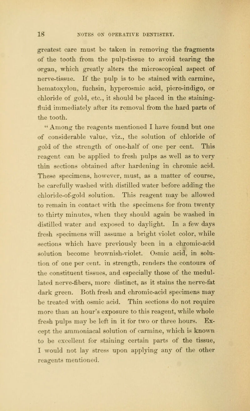 greatest care must be taken in removing the fragments of the tooth from the pulp-tissue to avoid tearing the organ, which greatly alters the microscopical aspect of nerve-tissue. If the pulp is to be stained with carmine, hematoxylon, ftichsin, hyperosmic acid, picro-indigo, or chloride of gold, etc., it should be placed in the staining- fluid immediately after its removal from the hard parts of the tooth.  Among the reagents mentioned I have found but one of considerable value, viz., the solution of chloride of gold of the strength of one-half of one per cent. This reagent can be applied to fresh pulps as well as to very thin sections obtained after hardening in chromic acid. These specimens, however, must, as a matter of course, be careftilly washed with distilled ^vater before adding the chloride-of-gold solution. This reagent may be allowed to remain in contact with the specimens for from twenty to thirty minutes, when they should again be ^^'ashed in distilled water and exposed to daylight. In a few days fresh specimens will assume a bright violet color, while sections which have pre\dously been in a chromic-acid solution Vjecome brownish-violet. Osrnic acid, in solu- tion of one per cent, in strength, renders the contours of the constituent tissues, and especially those of the medul- lated nerve-fibers, more distinct, as it stains the nerve-fat dark green. Both fresh and chromic-acid specimens may be treated with osmic acid. Thin sections do not require more than an hour's exposure to this reagent, while whole fresh pulps may be left in it for two or three hours. Ex- cept the aramoniacal solution of carmine, which is known to be excellent for staining certain parts of the tissue, I would not lay stress upon applying any of the other reagents mentioned.