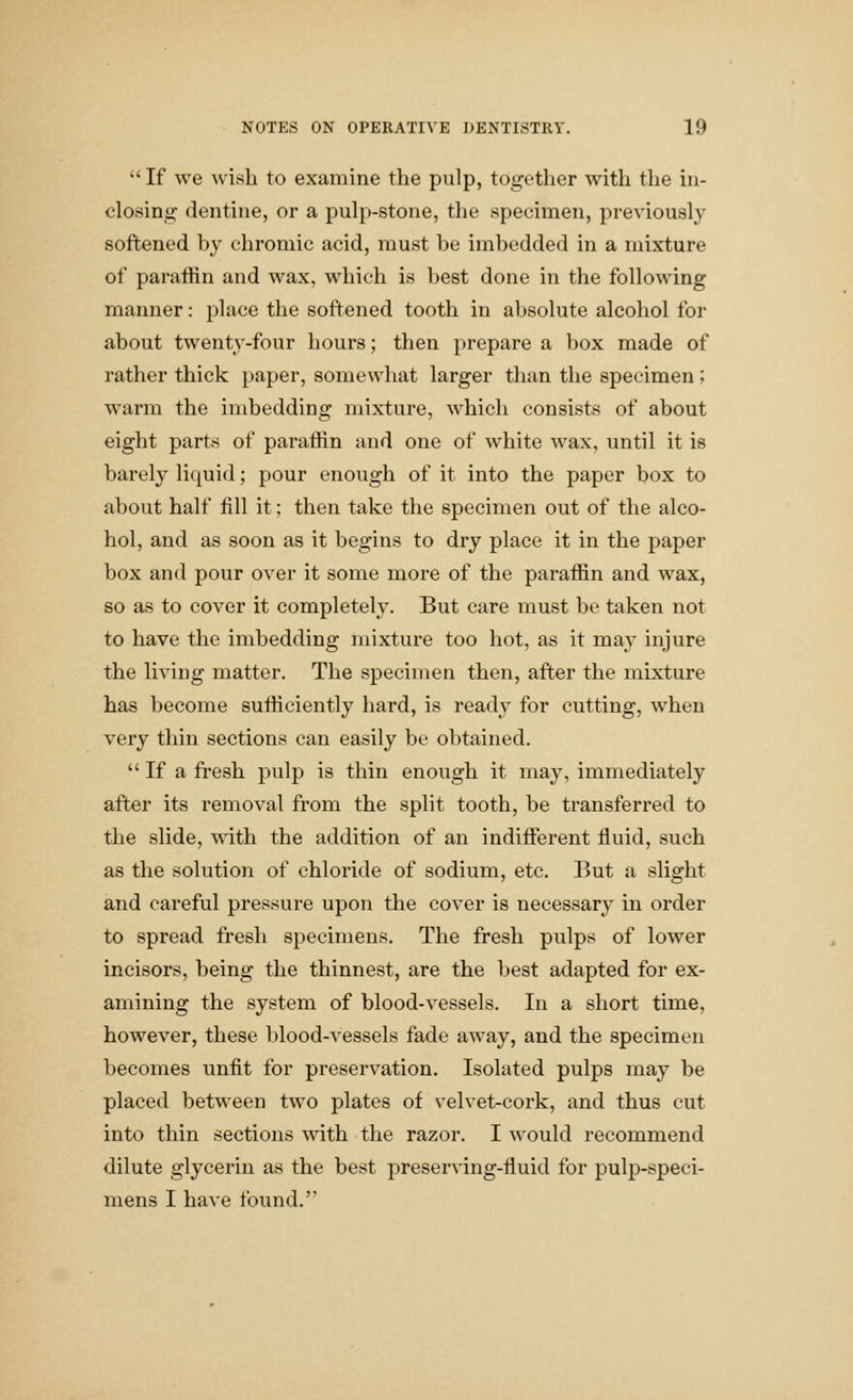  If we ^vish to examine the pulp, together with the in- closing dentine, or a pulp-stone, the specimen, previously softened by chromic acid, must be imbedded in a mixture of paraffin and wax, which is best done in the following manner: place the softened tooth in absolute alcohol for about twenty-four hours; then prepare a box made of rather thick paper, somewhat larger than the specimen; warm the imbedding mixture, which consists of about eight parts of paraffin and one of white wax, until it is barely liquid; pour enough of it into the paper box to about half fill it; then take the specimen out of the alco- hol, and as soon as it begins to dry place it in the paper box and pour over it some more of the paraffin and wax, so as to cover it completely. But care must be taken not to have the imbedding mixture too hot, as it may injure the living matter. The specimen then, after the mixture has become sufficiently hard, is ready for cutting, when very thin sections can easily be obtained.  If a fresh pulp is thin enough it may, immediately after its removal from the split tooth, be transferred to the slide, with the addition of an indifferent fluid, such as the solution of chloride of sodium, etc. But a slight and careful pressure upon the cover is necessary in order to spread fresh specimens. The fresh pulps of lower incisors, being the thinnest, are the best adapted for ex- amining the system of blood-vessels. In a short time, however, these blood-vessels fade away, and the specimen becomes unfit for preservation. Isolated pulps may be placed between two plates of velvet-cork, and thus cut into thin sections with the razor. I would recommend dilute glycerin as the best preser^dng-fluid for pulp-speci- mens I have found.