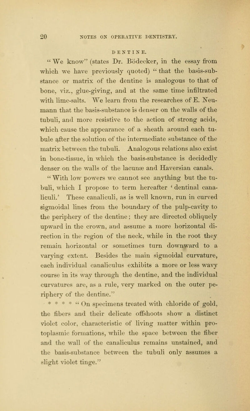 DENTINE.  We know (states Dr. Bodecker, in the essay from which we have previously quoted)  that the basis-sub- stance or matrix of the dentine is analogous to that of bone, viz., glue-giving, and at the same time infiltrated with lime-salts. We learn from the researches of E. E'eu- noiann that the basis-substance is denser on the walls of the tubuli, and more resistive to the action of strong acids, which cause the appearance of a sheath around each tu- bule after the solution of the intermediate substance of the matrix between the tubuli. Analogous relations also exist in bone-tissue, in which the basis-substance is decidedly denser on the walls of the lacunae and Haversian canals. With low powers w^e cannot see anything but the tu- buli, which I propose to term hereafter ' dentinal cana- liculi.' These canaliculi, as is well known, run in curved sigmoidal lines from the boundary of the pulp-cavity to the periphery of the dentine; they are directed obliquely upward in the crown, and assume a more horizontal di- rection in the region of tlie neck, while in the root they remain horizontal or sometimes turn downward to a varying extent. Besides the main sigmoidal curvature, each individual canaliculus exhibits a more or less wavy course in its way through the dentine, and the individual curvatures are, as a rule, very marked on the outer pe- riphery of the dentine. * * * *  On specimens treated with chloride of gold, the fibers and their delicate ofltshoots show a distinct violet color, characteristic of living matter within pro- toplasmic formations, while the space between the fiber and the wall of the canaliculus remains unstained, and the basis-substance between the tubuli only assumes a slight violet tinge.