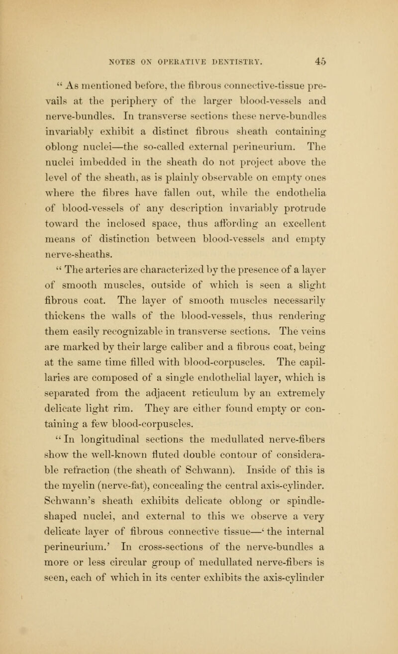  As mentioned before, the fibrous connective-tissue pre- vails at the periphery of tlie larger blood-vessels and nerve-bundles. In transverse sections these nerve-bundles invariably exhibit a distinct fibrous sheath containing oblong nuclei—the so-called external perineurium. The nuclei imbedded in the sheath do not project above the level of the sheath, as is plainly observable on empty ones where the fibres have fallen out, while the endothelia of ])lood-vessels of any description in\'ariably protrude toward the inclosed space, thus affording an excellent means of distinction between blood-vessels and empty nerve-sheaths.  The arteries are characterized l)y the presence of a layer of smooth muscles, outside of which is seen a slight fibrous coat. The layer of smooth muscles necessarily thickens the walls of the blood-vessels, thus rendering them easily recognizable in transverse sections. The veins are marked by their large caliber and a fibrous coat, being at the same time filled with blood-corpuscles. The capil- laries are composed of a single endothelial layer, which is separated from the adjacent reticulum by an extremely delicate light rim. They are either found empty or con- taining a few blood-corpuscles.  In longitudinal sections the meduUated nerve-fibers show the well-known fiuted double contour of considera- ble refraction (the sheath of Schwann). Inside of this is the myelin (nerve-fat), concealing the central axis-cylinder. Schwann's sheath exhibits delicate oblong or spindle- shaped nuclei, and external to this we observe a very delicate layer of fibrous connective tissue—' the internal perineurium.' In cross-sections of the nerve-bundles a more or less circular group of meduUated nerve-fibers is seen, each of which in its center exhibits the axis-cylinder