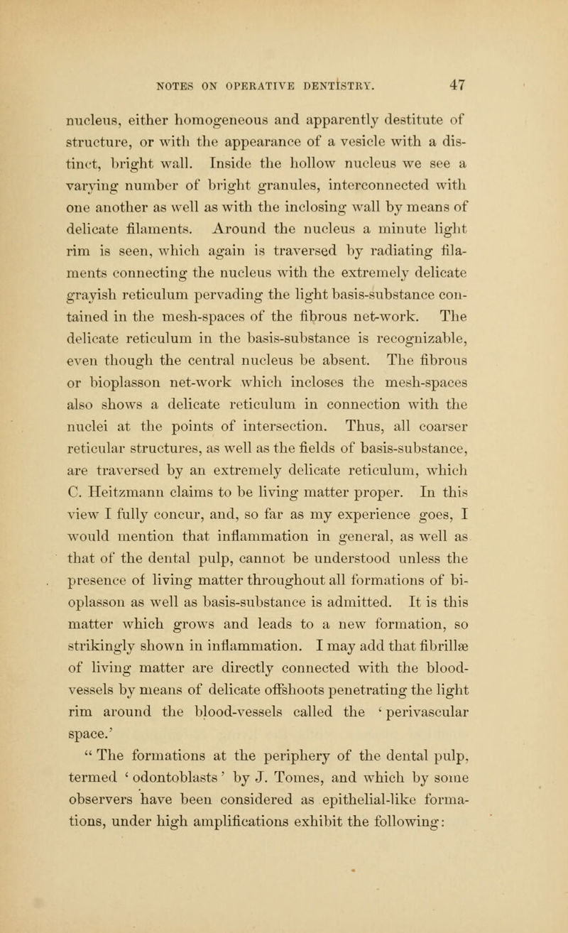 nucleus, either homogeneous and apparently destitute of structure, or witli the appearance of a vesicle with a dis- tinct, bright wall. Inside the hollow nucleus we see a varying number of bright granules, interconnected with one another as well as with the inclosing wall by means of delicate filaments. Around the nucleus a minute light rim is seen, which again is traversed by radiating fila- ments connecting the nucleus with the extremely delicate grayish reticulum pervading the light basis-substance con- tained in the mesh-spaces of the fibrous net-work. The delicate reticulum in the basis-substance is recognizable, even though the central nucleus be absent. The fibrous or bioplasson net-work which incloses the mesh-spaces also shows a delicate reticulum in connection with the nuclei at the points of intersection. Thus, all coarser reticular structures, as well as the fields of basis-substance, are traversed by an extremely delicate reticulum, which C. Heitzmann claims to be living matter proper. In thi.>* view I fully concur, and, so far as my experience goes, I would mention that inflammation in general, as well as that of the dental pulp, cannot be understood unless the presence of living matter throughout all formations of bi- oplasson as well as basis-substance is admitted. It is this matter which grows and leads to a new formation, so strikingly shown in inflammation. I may add that fibrillae of living matter are directly connected with the blood- vessels by means of delicate offshoots penetrating the light rim around the blood-vessels called the ' perivascular space.'  The formations at the periphery of the dental pulp, termed ' odontoblasts' by J. Tomes, and which by some observers have been considered as epithelial-like forma- tions, under high amplifications exhibit the following: