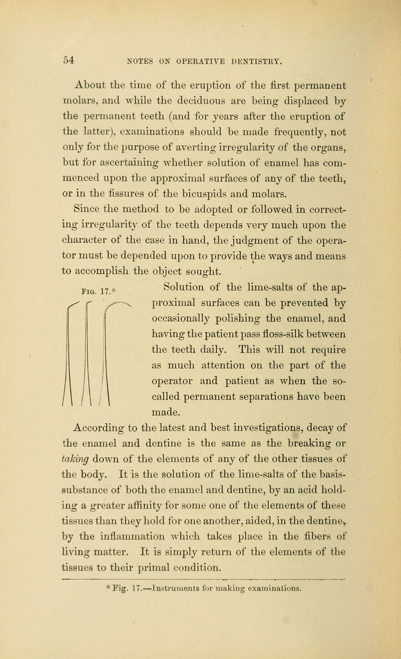 About tlie time of the eruption of the first permanent molars, and while the deciduous are being displaced by the permanent teeth (and for years after the eruption of the latter), examinations should be made frequently, not only for the purpose of averting irregularity of the organs, but for ascertaining whether solution of enamel has com- menced upon the approximal surfaces of any of the teeth, or in the fissures of the bicuspids and molars. Since the method to be adopted or followed in correct- ing irregularity of the teeth depends very much upon the character of the case in hand, the judgment of the opera- tor must be depended upon to provide the ways and means to accomplish the object sought. j,j^j jY .^ Solution of the lime-salts of the ap- -X proximal surfaces can be prevented by occasionally polishing the enamel, and having the patient pass floss-silk between the teeth daily. This will not require as much attention on the part of the operator and patient as when the so- called permanent separations have been made. According to the latest and best investigations, decay of the enamel and dentine is the same as the breaking or taking down of the elements of any of the other tissues of the body. It is the solution of the lime-salts of the basis- substance of both the enamel and dentine, by an acid hold- ing a greater affinity for some one of the elements of these tissues than they hold for one another, aided, in the dentine^ by the inflammation which takes place in the fibers of living matter. It is simply return of the elements of the tissues to their primal condition. *Pig. 17.—Instruments for making examinations.