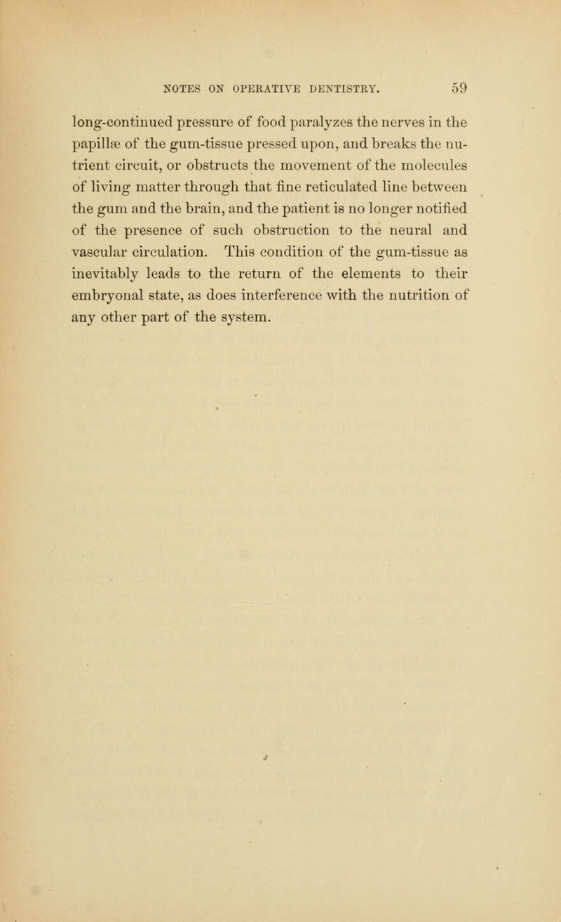 long-continued pressure of food paralyzes the nerves in the papillae of the gum-tissue pressed upon, and breaks the nu- trient circuit, or obstructs the movement of the molecules of living matter through that fine reticulated line between the gum and the brain, and the patient is no longer notified of the presence of such obstruction to the neural and vascular circulation. This condition of the gum-tissue as inevitably leads to the return of the elements to their embryonal state, as does interference with the nutrition of any other part of the system.
