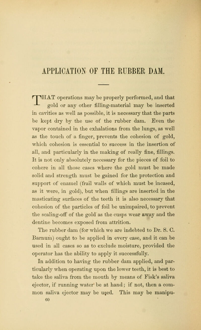 APPLICATION OF THE RUBBER DAM. rr^HAT operations may be properly performed, and that -- gold or any other filling-material may be inserted in cavities as well as possible, it is necessary that the parts be kept dry by the use of the rubber dam. Even the vapor contained in the exhalations from the lungs, as well as the touch of a finger, prevents the cohesion of gold, which cohesion is essential to success in the insertion of all, and particularly in the making of really fine, fillings. It is not only absolutely necessary for the pieces of foil to cohere in all those cases where the gold must be made solid and strength must be gained for the protection and support of enamel (frail walls of which must be incased, as it were, in gold), but when fillings are inserted in the masticating surfaces of the teeth it is also necessary that cohesion of the particles of foil be unimpaired, to prevent the scaling-ofi of the gold as the cusps wear away and the dentine becomes exposed from attrition. The rubber dam (for which we are indebted to Dr. S. C. Barnum) ought to be applied in every case, and it can be used in all cases so as to exclude moisture, provided the operator has the ability to apply it successfully. In addition to having the rubber dam applied, and par- ticularly when operating upon the lower teeth, it is best to take the saliva from the mouth by means of Fisk's saliva ejector, if running water be at hand; if not, then a com- mon saliva ejector may be u§ed. This may be manipu-