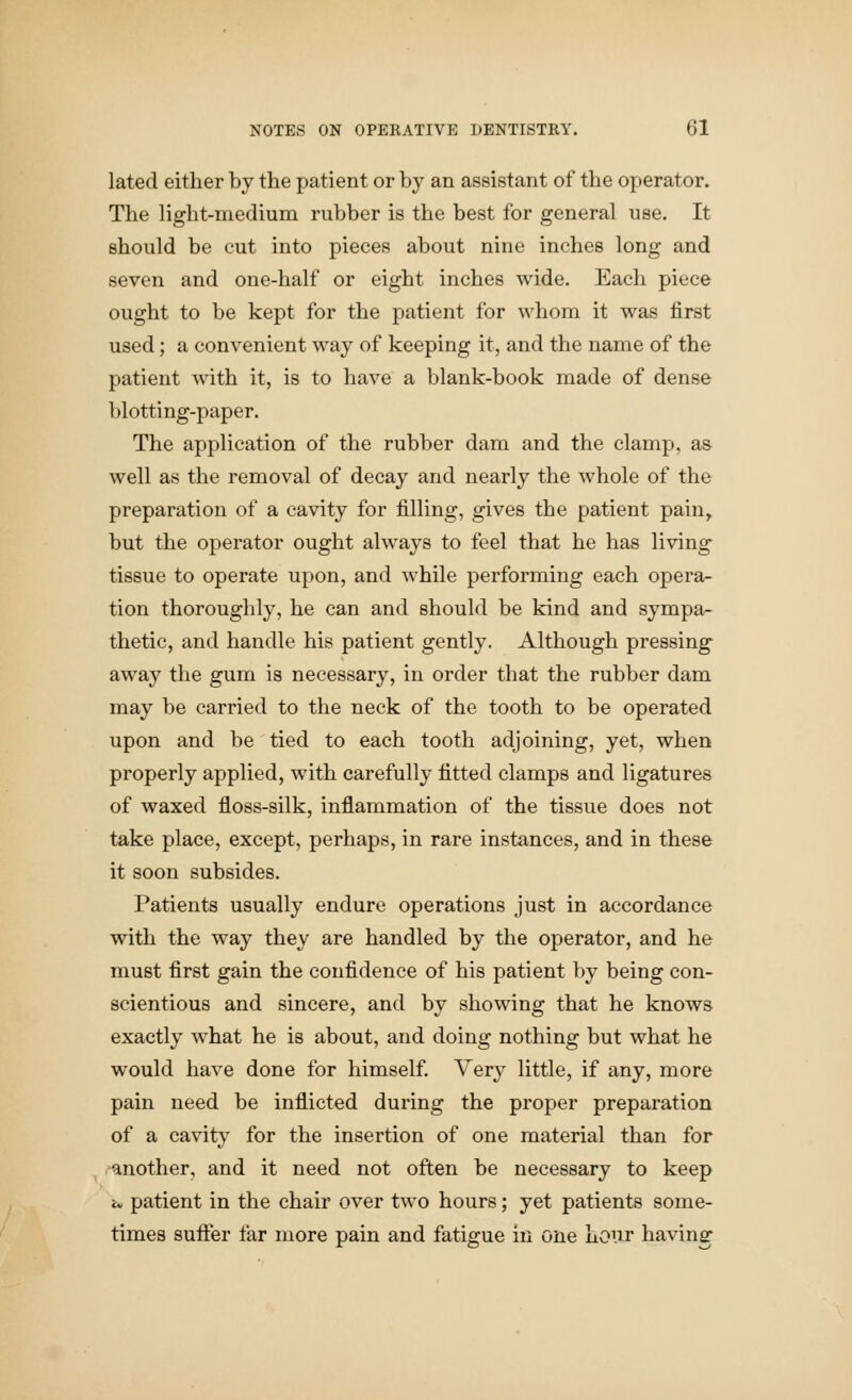 lated either by the patient or by an assistant of the operator. The light-medium rubber is the best for general use. It should be cut into pieces about nine inches long and seven and one-half or eight inches wide. Each piece ought to be kept for the patient for whom it was first used; a convenient way of keeping it, and the name of the patient with it, is to have a blank-book made of dense blotting-paper. The application of the rubber dam and the clamp, as well as the removal of decay and nearly the whole of the preparation of a cavity for filling, gives the patient pain^ but the operator ought always to feel that he has living tissue to operate upon, and while performing each opera- tion thoroughly, he can and should be kind and sympa- thetic, and handle his patient gently. Although pressing away the gum is necessary, in order that the rubber dam may be carried to the neck of the tooth to be operated upon and be tied to each tooth adjoining, yet, when properly applied, with carefully fitted clamps and ligatures of waxed floss-silk, inflammation of the tissue does not take place, except, perhaps, in rare instances, and in these it soon subsides. Patients usually endure operations just in accordance with the way they are handled by the operator, and he must first gain the confidence of his patient by being con- scientious and sincere, and by showing that he knows exactly what he is about, and doing nothing but what he would have done for himself. Very little, if any, more pain need be inflicted during the proper preparation of a cavity for the insertion of one material than for another, and it need not often be necessary to keep i. patient in the chair over two hours; yet patients some- times suffer far more pain and fatigue in one hour having