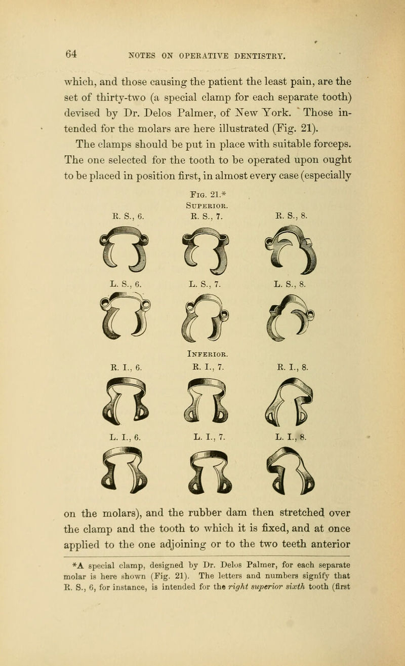 which, and those causing the patient the least pain, are the set of thirty-two (a special clamp for each separate tooth) devised by Dr. Delos Palmer, of Xew York. Those in- tended for the molars are here illustrated (Fig. 21). The clamps should be put in place with suitable forceps. The one selected for the tooth to be operated upon ought to be placed in position first, in almost every case (especially K. S., 6. Fig. 21 * Superior. K. S., 7. K. S., 8. R. I.. 6. Inferior. R. I., 7. R. I., L. I., 7. L. I. on the molars), and the rubber dam then stretched over the clamp and the tooth to which it is fixed, and at once applied to the one adjoining or to the two teeth anterior *A special clamp, designed by Dr. Delos Palmer, for each separate molar is here shown (Fig. 21). The letters and numbers signify that R. S., 0, for instance, is intended for the right superior sixth tooth (first