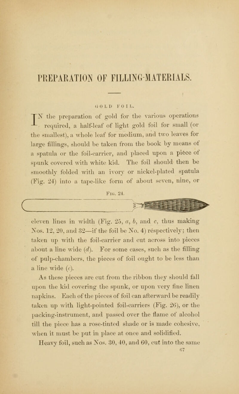 I'REPARATION OF FILLINGMATERIALS. (i 0 L D F 0 1 L. nrX the [(reparation of gold for the various operations -L required, a half-leaf of light gold foil for small (or the smallest), a whole leaf for medium, and two leaves for large fillings, should l)e taken from the book by means of a spatula or the foil-carrier, and placed upon a piece of spunk covered with white kid. The foil should then be smoothly folded with an ivory or nickel-plated spatula (Fig. 24) into a tape-like form of about seven, nine, or Fig. 2i. eleven lines in width (Fig. 25, a, 6, and c, thus making Xos. 12, 20, and 32—if the foil be Xo. 4) respectively; then taken up with the foil-carrier and cut across into pieces about a line wide {d). For some cases, such as the filling of pulp-chambers, the pieces of foil ought to be less than a line wide (t). As these pieces are cut from the ribbon they should fall upon the kid covering the spunk, or upon very tine linen napkins. Each of the pieces of foil can afterward be readily taken up A\ith light-pointed foil-carriers (Fig. 26), or the [tacking-instrument, and passed over the flame of alcohol till the piece has a rose-tinted shade or is made cohesive, when it must be put in place at once and solidified. Heavy foil, such as Xos. 30, 40, and 60, cut into the same