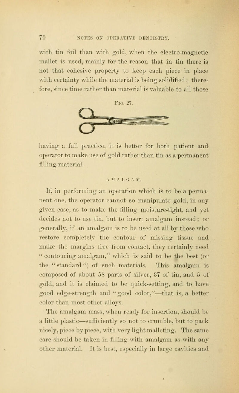 with tin foil than with o'old, when the electro-maa'iietic mallet is used, mainly for the reason that in tin there is not that cohesive property to keep each piece in place with certainty while the material is being solidified; there- fore, since time rather than material is valuable to all those Fig. 27. liaving a full practice, it is better for both patient and operator to make use of gold rather than tin as a permanent filling-material. A M A L (I A M. If, in performing an operation which is to be a perma- nent one, the operator cannot so manipulate gold, in any given case, as to make the filling moisture-tight, and yet decides not to use tin, but to insert amalgam instead; or generally, if an amalgam is to be used at all by those who restore completely the contour of missing tissue and make the margins free from contact, they certainly need  contouring amalgam, which is said to be the best (or the  standard ) of such materials. This amalgam is composed of about 58 parts of silver, 87 of tin, and 5 of gold, and it is claimed to be (juick-setting, and to have good edge-strength and  good color,'—that is, a better color than most other alloys. The amalgam mass, when ready for insertion, should be a little plastic—sufiiciently so not to crumble, but to pack nicely, piece by piece, with very light malleting. The same care should be taken in filling with amalgam as with any other material. It is best, especially in large cavities and