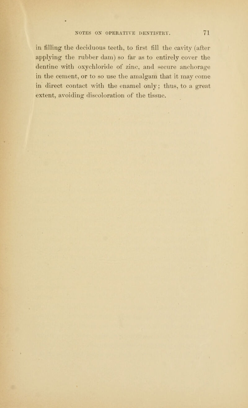 in filling the deciduous teeth, to first fill the cavity (after applying the rul)l)er dam) so far as to entirely co\'er the dentine with oxychloride of zinc, and secure anchorage in the cement, or to so use the amalgam that it may come in direct contact with the enamel only; thus, to a great extent, avoiding discoloration of the tissue.