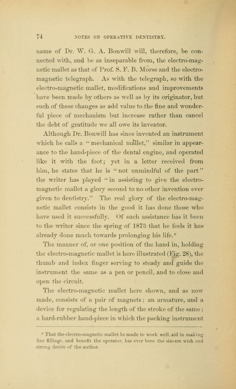 name of Dr. V^. G. A. Bouwill will, therefore, be con- nected with, and he as inseparable from, the electro-mag- netic mallet as that of Prof. S. F. B. Morse and the electro- magnetic telegraph. As with the telegraph, so with the electro-magnetic mallet, moditications and improvements have been made by others as well as l»y its originator, but such of these changes as add value to the fine and wonder- ful piece of mechanism but increase rather than cancel the debt of gratitude we all owe its inventor. Although Dr. Bonwill has since invented an instrument which he calls a  mechanical mallet, similar in appear- ance to the hand-piece of the dental engine, and operated like it with the foot; yet in a letter received from him, he states that he is not unmindful of the part the writer has played •' in assisting to give the electro- magnetic mallet a glory second to no other invention ever given to dentistry. The real glory of the electro-mag- netic mallet consists in the good it has done those who have used it successfully. Of such assistance has it been to the Avriter since the spring of 1878 that he feels it has already done much towards prolonging his life.* The manner of, or one position of the hand in, holding the electro-magnetic mallet is here illustrated (Fig. 28), the thumb and index finger serving to steady and guide the instrument the same as a pen or pencil, and to close and open the circuit. The electro-magnetic mallet here shown, and as now- made, consists of a pair of magnets : an armature, and a device for regulating the length of the stroke of the same; a hard-rubber hand-piece in which the packing instrument * That the electro-magnetic mallet be made to work well, aid in maldiig fine filling!?, and benefit the operator, has ever boon the sincere wish and strong desire of the author.