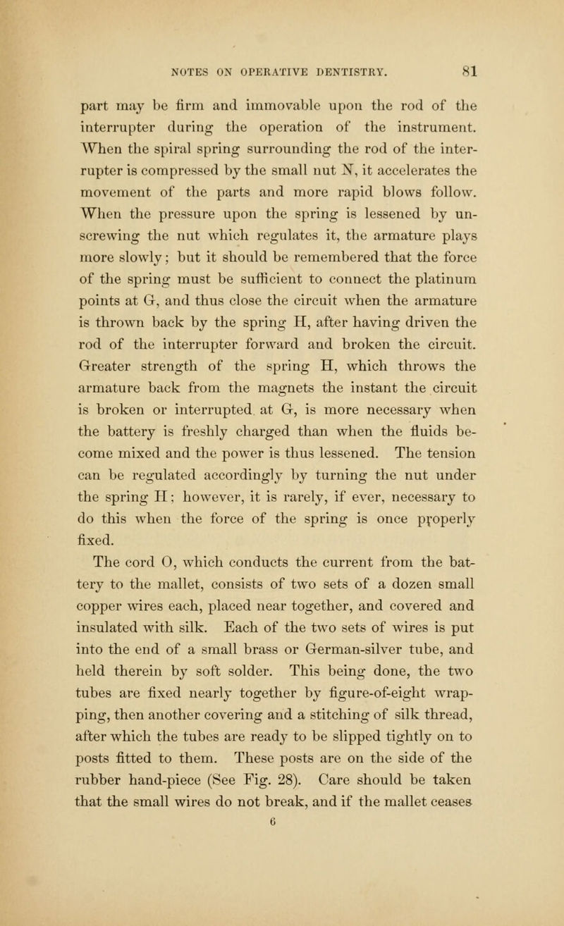 part may be firm and immovable upon the rod of the interrupter during the operation of the instrument. When the spiral spring surrounding the rod of the inter- rupter is compressed by the small nut IS, it accelerates the movement of the parts and more rapid blows follow. When the pressure upon the spring is lessened by un- screwing the nut which regulates it, the armature plays more slowly; but it should be remembered that the force of the spring must be sufficient to connect the platinum points at G, and thus close the circuit when the armature is thrown back by the spring H, after having driven the rod of the interrupter forward and broken the circuit. Greater strength of the spring H, which throws the armature back from the magnets the instant the circuit is broken or interrupted at G, is more necessary when the battery is freshly charged than when the fluids be- come mixed and the power is thus lessened. The tension can be regulated accordingly by turning the nut under the spring H; however, it is rarely, if ever, necessary to do this when the force of the spring is once properly fixed. The cord 0, which conducts the current from the bat- tery to the mallet, consists of two sets of a dozen small copper wires each, placed near together, and covered and insulated with silk. Each of the tw^o sets of wires is put into the end of a small brass or German-silver tube, and held therein by soft solder. This being done, the two tubes are fixed nearly together by figure-of-eight w^rap- ping, then another covering and a stitching of silk thread, after which the tubes are ready to be slipped tightly on to posts fitted to them. These posts are on the side of the rubber hand-piece (See Fig. 28). Care should be taken that the small wires do not break, and if the mallet ceases 6
