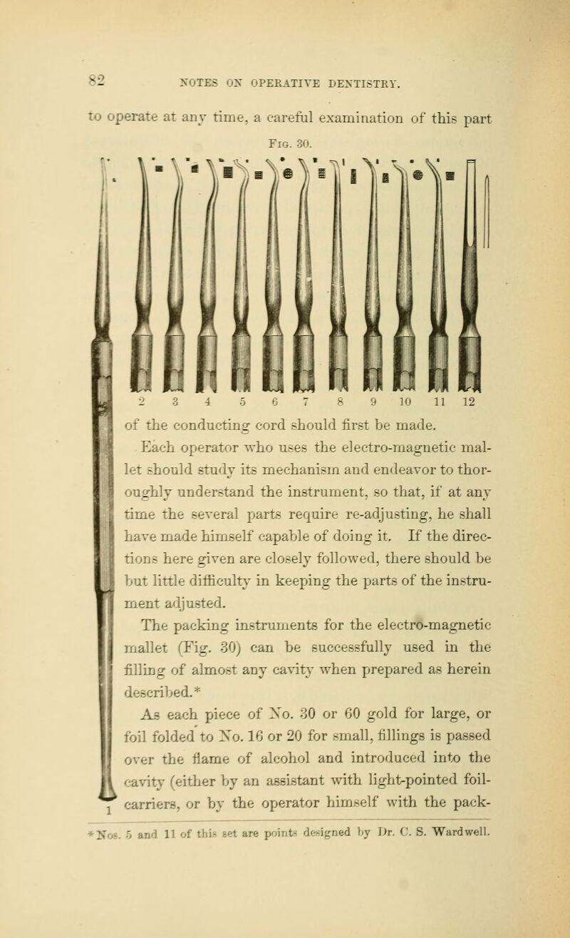 to operate at any time, a careful examination of this part Fig. 30. fi' of the conducting cord should first be made. Each operator who uses the electro-magnetic mal- let should study its mechanism and endeavor to thor- oughly understand the instrument, so that, if at any time the several parts require re-adjusting, he shall have made himself capable of doing it. If the direc- tions here given are closely followed, there should be but little difficulty in keeping the parts of the instru- ment adjusted. The packing instruments for the electro-magnetic mallet (Fig. 30) can be successfully used in the filling of almost any cavity when prepared as herein described.* As each piece of Xo. 30 or 60 gold for large, or foil folded to So. 16 or 20 for small, fillings is passed over the flame of alcohol and introduced intx) the II cavity (either by an assistant with light^pointed foil- j carriers, or by the operator himself with the pack- *No8. 5 and 11 of this set are pointn designed l»y I>r. C. S. Wardwell.