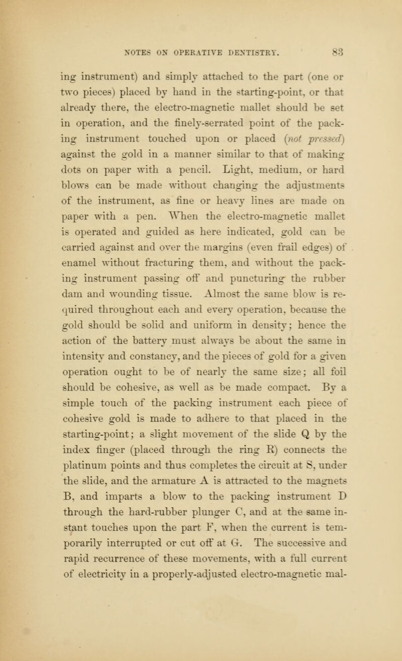 ing instrument) and simply attached to the part (one or two pieces) placed by hand in the starting-point, or that already there, the electro-magnetic mallet should be set in operation, and the finely-serrated point of the pack- ing instrument touched upon or placed {not pressed) against the gold in a manner similar to that of making dots on paper with a pencil. Light, medium, or hard blows can be made without changing the adjustments of the instrument, as fine or heavy lines are made on paper with a pen. When the electro-magnetic mallet is operated and guided as here indicated, gold can be carried against and over the margins (even frail edges) of enamel without fracturing them, and ^-ithout the pack- ing instrument passing otF and puncturing the rubber dam and wounding tissue. Almost the same blow is re- quired throughout each and every operation, because the gold should be solid and uniform in density; hence the action of the battery must always be about the same in intensity and constancy, and the pieces of gold for a given operation ought to be of nearly the same size; all foil should be cohesive, as well as be made compact. By a simple touch of the packing instrument each piece of cohesive gold is made to adhere to that placed in the starting-point; a slight movement of the slide Q by the index finger (placed through the ring R) connects the platinum points and thus completes the circuit at S, under the slide, and the armature A is attracted to the magnets B, and imparts a blow to the packing instrument D through the hard-rubber plunger C, and at the same in- stant touches upon the part F, when the current is tem- porarily interrupted or cut ofl:' at G. The successive and rapid recurrence of these movements, with a full current of electricity in a properly-adjusted electro-magnetic mal-
