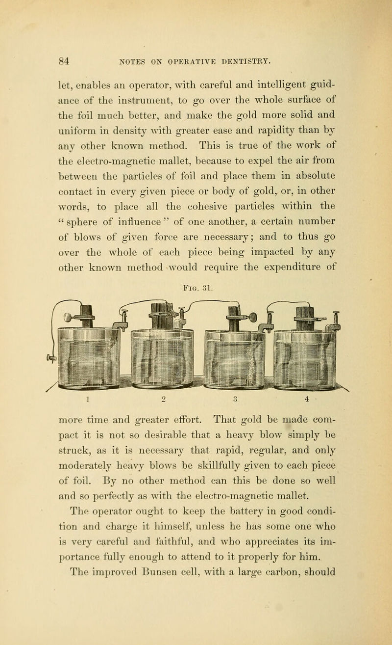 let, enables an operator, with careful and intelligent guid- ance of the instrument, to go over the whole surface of the foil much better, and make the gold more solid and uniform in density with greater ease and rapidity than by any other known method. This is true of the work of the electro-magnetic mallet, because to expel the air from between the particles of foil and place them in absolute contact in every given piece or body of gold^ or, in other words, to place all the cohesive particles within the  sphere of influence  of one another, a certain number of blows of given force are necessary; and to thus go over the whole of each piece being impacted by any other known method would require the expenditure of Fio. 31. more time and greater effort. That gold be made com- pact it is not so desirable that a heavy blow simply be struck, as it is necessary that rapid, regular, and only moderately heavy blows be skillfully given to each piece of foil. By no other method can this be done so well and 80 perfectly as with tlie electro-magnetic mallet. The operator ought to keep the battery in good condi- tion and charge it liimself, unless he has some one who is very careful and faithful, and who appreciates its im- portance fully enough to attend to it properly for him. The improved Bunsen cell, with a large carbon, should