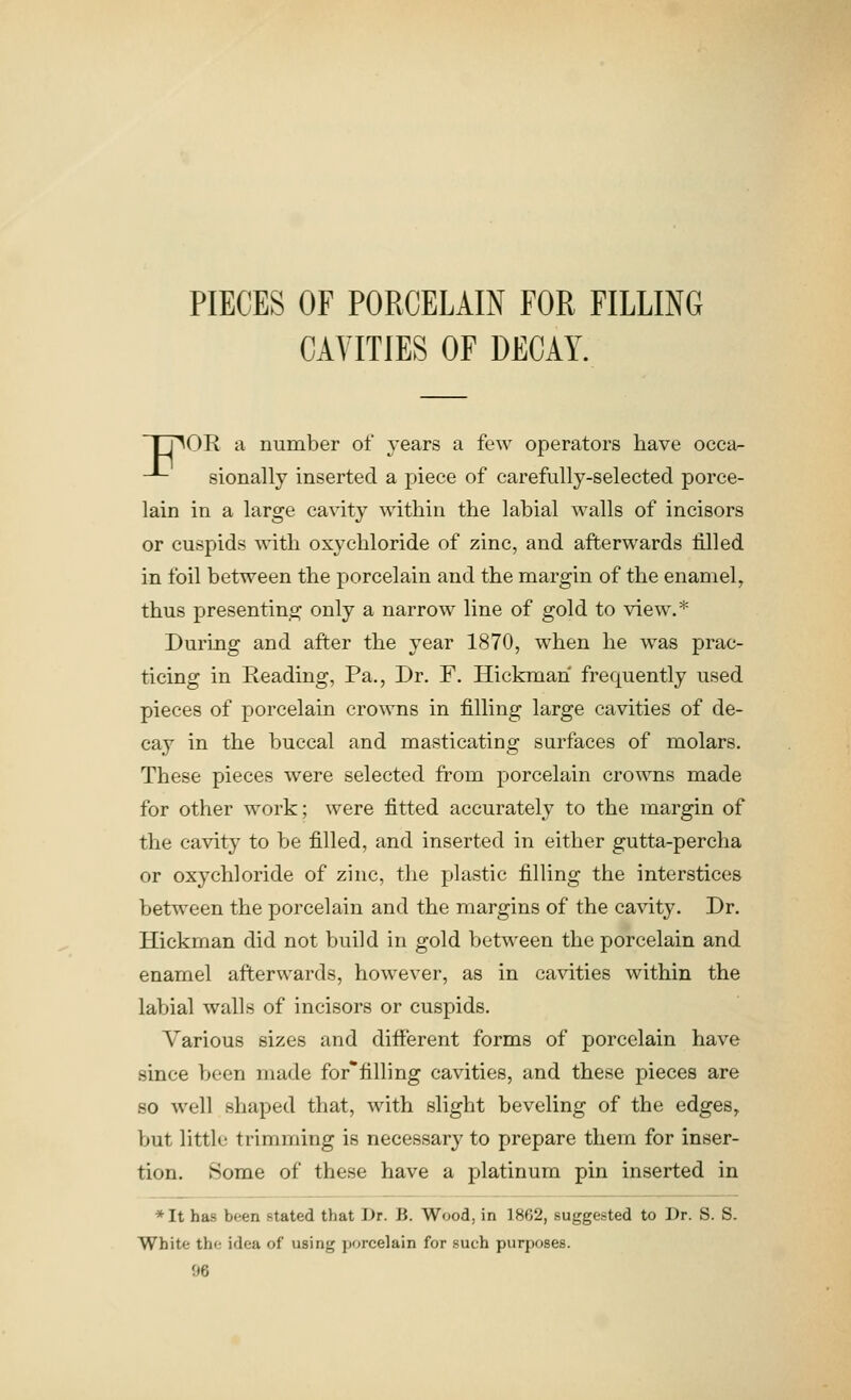 PIECES OF PORCELAIN FOR FILLING CAVITIES OF DECAY. Ij^OR a number of years a few operators have occa- -■- sionally inserted a piece of carefully-selected porce- lain in a large cavity within the labial walls of incisors or cuspids with oxychloride of zinc, and afterwards filled in foil between the porcelain and the margin of the enamel, thus presenting only a narrow line of gold to view.* During and after the year 1870, when he -was prac- ticing in Reading, Pa,, Dr. F. Hickman frequently used pieces of porcelain crowns in filling large cavities of de- cay in the buccal and masticating surfaces of molars. These pieces were selected from porcelain crowns made for other work; were fitted accurately to the margin of the cavity to be filled, and inserted in either gutta-percha or oxychloride of zinc, the plastic filling the interstices between the porcelain and the margins of the cavity. Dr. Hickman did not build in gold between the porcelain and enamel afterwards, how^ever, as in cavities within the labial walls of incisors or cuspids. Various sizes and different forms of porcelain have since been made for*filling cavities, and these pieces are so well shaped that, with slight beveling of the edges, but little trimming is necessary to prepare them for inser- tion. Some of these have a platinum pin inserted in *It has been stated that Dr. B. Wood, in 1862, suggested to Dr. S. S. White the idea of using porcelain for such purposes.