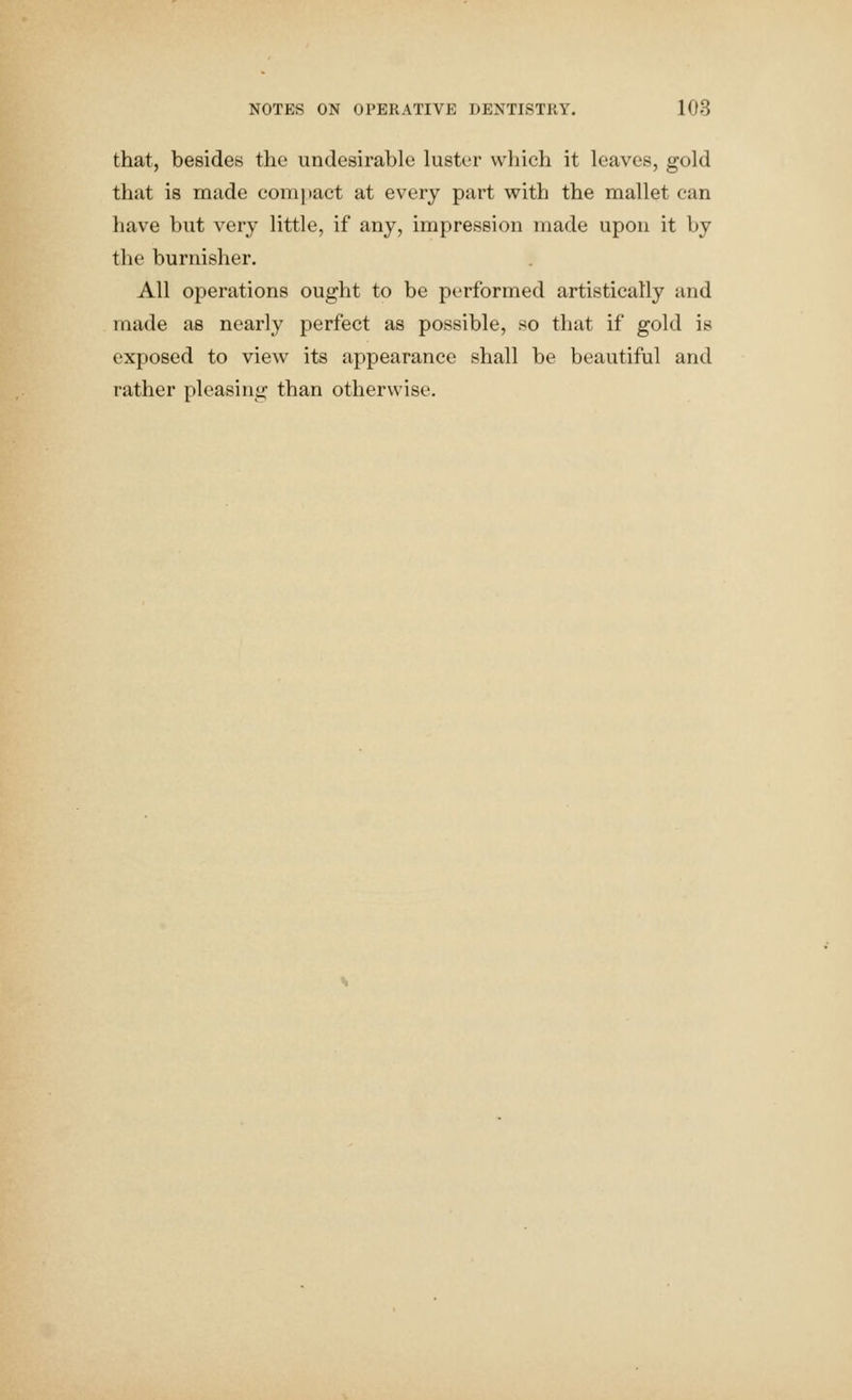 that, besides the undesirable luster which it leaves, gold that is made compact at every part with the mallet can have but very little, if any, impression made upon it by the burnisher. All operations ought to be pt'rformed artistically and made as nearly perfect as possible, so that if gold is exposed to view its appearance shall be beautiful and rather pleasing than otherwise.