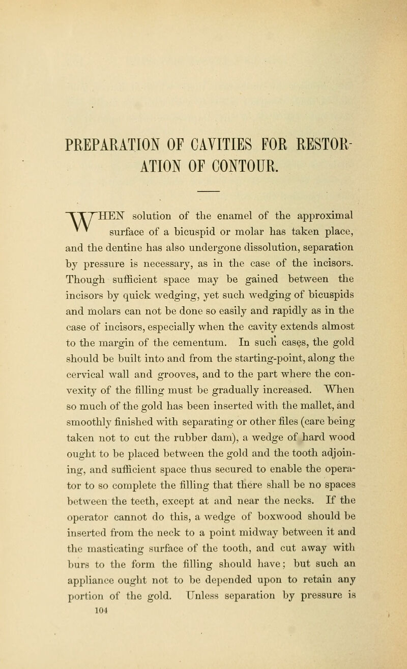PREPARATION OF CAVITIES FOR RESTOR- ATION OF CONTOUR. TTTHEF solution of the enamel of the approximal ' ^ surface of a bicuspid or molar has taken place, and the dentine has also undergone dissolution, separation by pressure is necessary, as in the case of the incisors. Though sufficient space may be gained between the incisors by quick wedging, yet such wedging of bicuspids and molars can not be done so easily and rapidly as in the case of incisors, especially when the cavity extends almost to the margin of the cementum. In such cases, the gold should be built into and from the starting-point, along the cervical wall and grooves, and to the part where the con- vexity of the filling must be gradually increased. When so much of the gold has been inserted with the mallet, and smoothly finished with separating or other files (care being taken not to cut the rubber dam), a wedge of hard wood ought to be placed between the gold and the tooth adjoin- ing, and sufficient space thus secured to enable the opera- tor to so complete the filling that there shall be no spaces between the teeth, except at and near the necks. If the operator cannot do this, a wedge of boxwood should be inserted from the neck to a point midway between it and the masticating surface of the tooth, and cut away with burs to the form the filling should have; but such an appliance ought not to be depended upon to retain any portion of the gold. Unless separation by pressure is