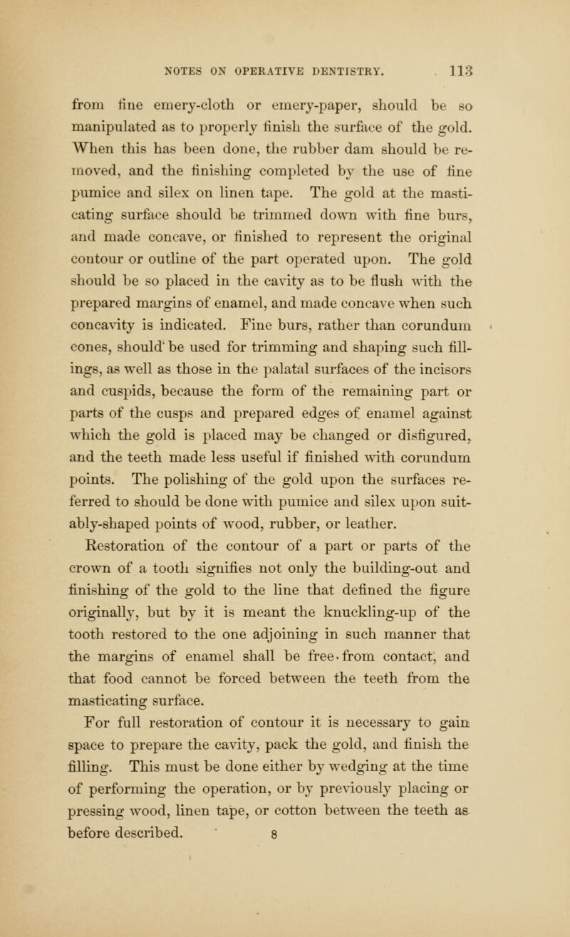 from tine emery-cloth or emory-paper, should be so manipulated as to properly tinish the surface of the gold. When this has been done, the rubber dam should be re- moved, and the finishing completed by the use of tine pumice and silex on linen tape. The gold at the masti- cating surface should be trimmed down with tine burs, and made concave, or finished to represent the original contour or outline of the part operated upon. The gold should be so placed in the cavity as to be flush A\ith the prepared margins of enamel, and made concave when such concavity is indicated. Fine burs, rather than corundum cones, should be used for trimming and shaping such fill- ings, as well as those in the palatal surfaces of the incisors and cuspids, because the form of the remaining part or parts of the cusps and prepared edges of enamel against which the gold is placed may be changed or disfigured, and the teeth made less useful if finished with corundum points. The polishing of the gold upon the surfaces re- ferred to should be done with pumice and silex upon suit- ably-shaped points of wood, rubber, or leather. Restoration of the contour of a part or parts of the crown of a tooth signifies not only the building-out and finishing of the gold to the line that defined the figure originally, but by it is meant the knuckling-up of the tooth restored to the one adjoining in such manner that the margins of enamel shall be free-from contact, and that food cannot be forced between the teeth from the masticating surface. For full restoration of contour it is necessary to gain space to prepare the cavity, pack the gold, and finish the filling. This must be done either by wedging at the time of performing the operation, or by pre\dously placing or pressing wood, linen tape, or cotton between the teeth as before described. 8