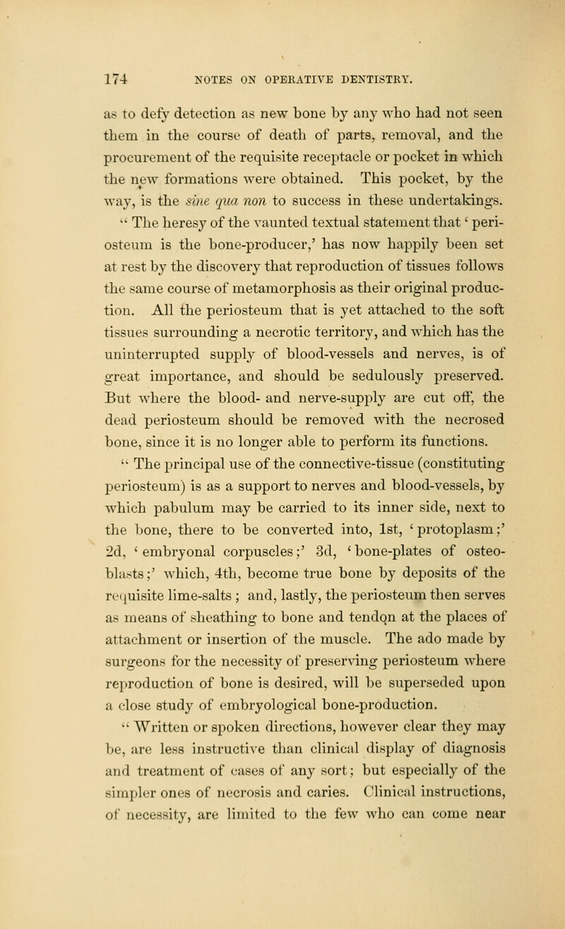 as to defy detection as new bone by any who had not seen them in the course of death of parts, removal, and the procurement of the requisite receptacle or pocket in which the new formations were obtained. This pocket, by the way, is the sine qua non to success in these undertakings. *' The heresy of the vaunted textual statement that' peri- osteum is the bone-producer,' has now happily been set at rest by the discovery that reproduction of tissues follows the same course of metamorphosis as their original produc- tion. All the periosteum that is yet attached to the soft tissues surrounding a necrotic territory, and which has the uninterrupted supply of blood-vessels and nerves, is of great importance, and should be sedulously preserved. But where the blood- and nerve-supply are cut off, the dead periosteum should be removed with the necrosed bone, since it is no longer able to perform its functions.  The principal use of the connective-tissue (constituting periosteum) is as a support to nerves and blood-vessels, by which pabulum may be carried to its inner side, next to the bone, there to be converted into, 1st, 'protoplasm;' 2d, 'embryonal corpuscles;' 3d, 'bone-plates of osteo- blasts;' which, 4th, become true bone by deposits of the recjuisite lime-salts ; and, lastly, the periosteum then serves as means of sheathing to bone and tendqn at the places of attachment or insertion of the muscle. The ado made by surgeons for the necessity of preserving periosteum where reproduction of bone is desired, will be superseded upon a close study of embryological bone-production.  Written or spoken directions, however clear they may be, are less instructive than clinical display of diagnosis and treatment of cases of any sort; but especially of the simpler ones of necrosis and caries. Clinical instructions, of necessity, are limited to the few who can come near