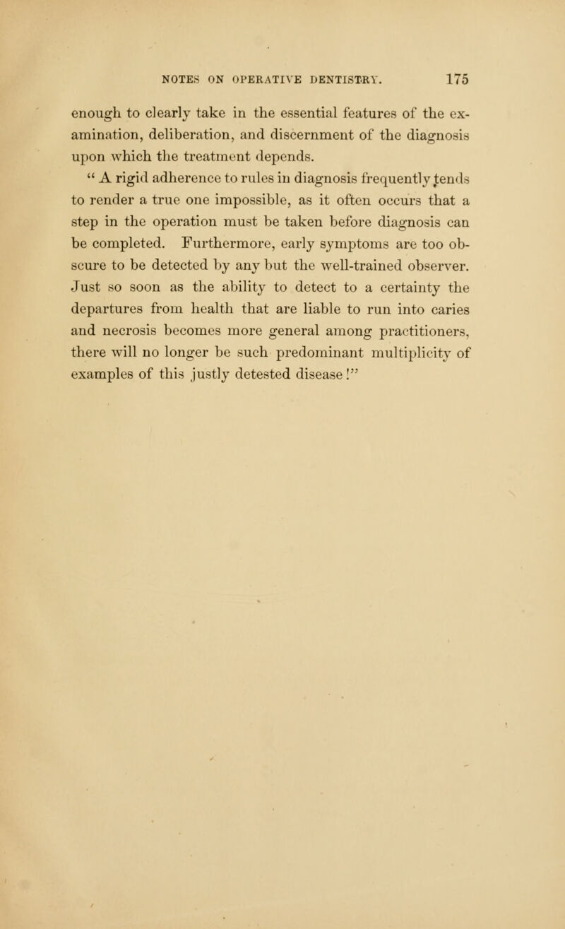 enough to clearly take in the essential features of the ex- amination, deliberation, and discernment of the diagnosis upon which the treatment depends.  A rigid adherence to rules in diagnosis frequently j;ends to render a true one impossible, as it often occurs that a step in the operation must be taken before diagnosis can be completed. Furthermore, early symptoms are too ob- scure to be detected l)y any but the well-trained observer. Just so soon as the ability to detect to a certainty the departures from health that are liable to run into caries and necrosis becomes more general among practitioners, there will no longer be such predominant multiplicity of examples of this justly detested disease I