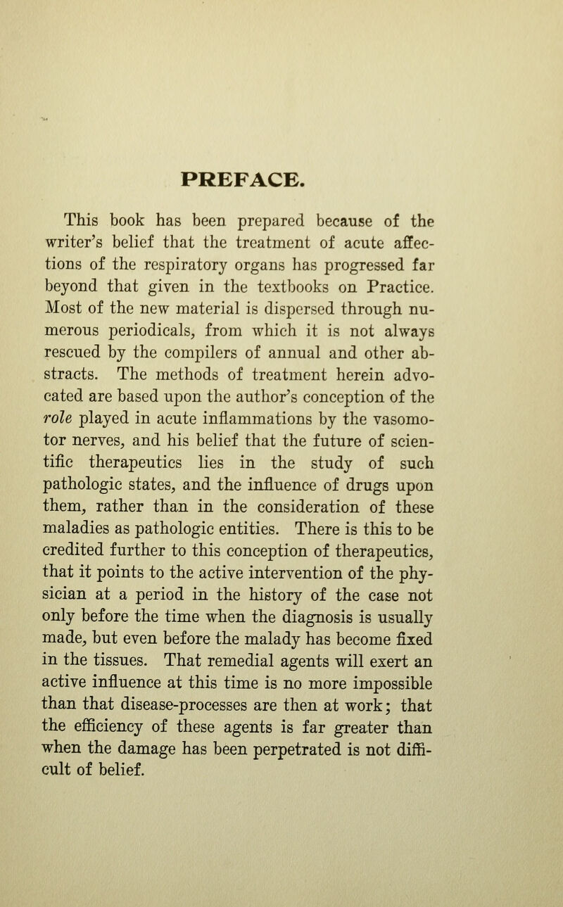 PREFACE. This book has been prepared because of the writer's belief that the treatment of acute affec- tions of the respiratory organs has progressed far beyond that given in the textbooks on Practice. Most of the new material is dispersed through nu- merous periodicals, from which it is not always rescued by the compilers of annual and other ab- stracts. The methods of treatment herein advo- cated are based upon the author's conception of the role played in acute inflammations by the vasomo- tor nerves, and his belief that the future of scien- tific therapeutics lies in the study of such pathologic states, and the influence of drugs upon them, rather than in the consideration of these maladies as pathologic entities. There is this to be credited further to this conception of therapeutics, that it points to the active intervention of the phy- sician at a period in the history of the case not only before the time when the diagnosis is usually made, but even before the malady has become fixed in the tissues. That remedial agents will exert an active influence at this time is no more impossible than that disease-processes are then at work; that the efficiency of these agents is far greater than when the damage has been perpetrated is not diffi- cult of belief.