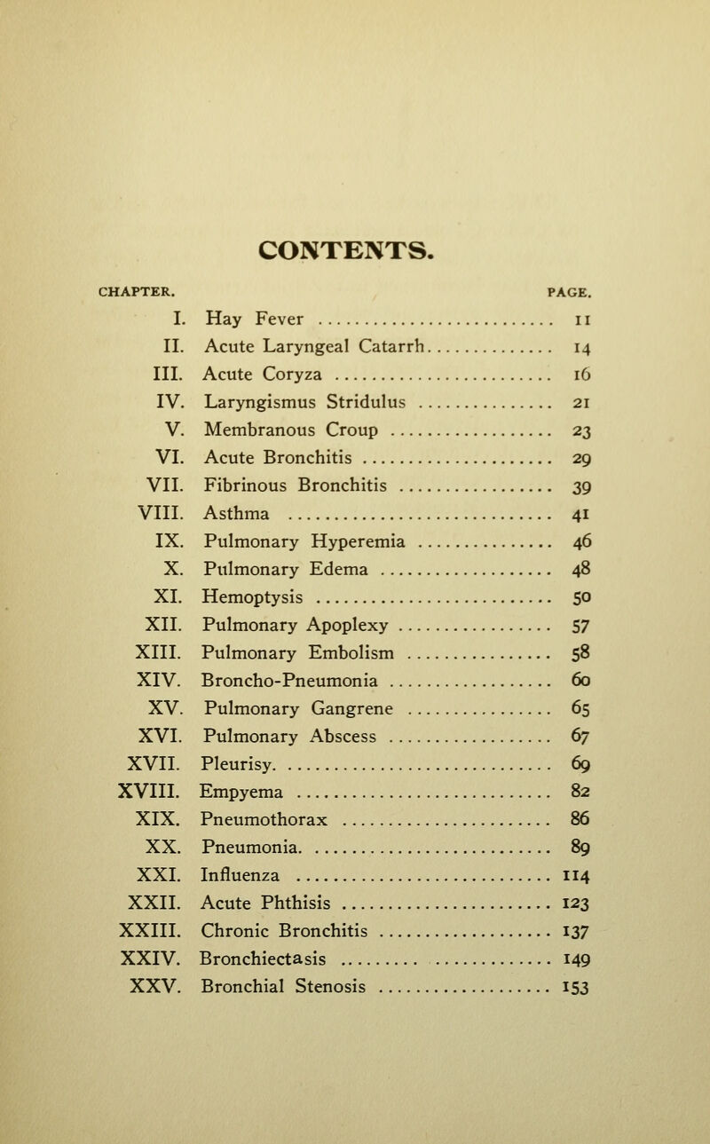 CONTENTS. CHAPTER. PAGE. I. Hay Fever 11 II. Acute Laryngeal Catarrh 14 III. Acute Coryza 16 IV. Laryngismus Stridulus 21 V. Membranous Croup 23 VI. Acute Bronchitis 29 VII. Fibrinous Bronchitis 39 VIII. Asthma 41 IX. Pulmonary Hyperemia 46 X, Pulmonary Edema 48 XI. Hemoptysis 50 XII. Pulmonary Apoplexy 57 XIII. Pulmonary Embolism 58 XIV. Broncho-Pneumonia 60 XV. Pulmonary Gangrene 65 XVI. Pulmonary Abscess 67 XVII. Pleurisy 69 XVIII. Empyema 82 XIX. Pneumothorax 86 XX. Pneumonia 89 XXI. Influenza 114 XXII. Acute Phthisis 123 XXIIL Chronic Bronchitis I37 XXIV. Bronchiectasis 149 XXV. Bronchial Stenosis 153