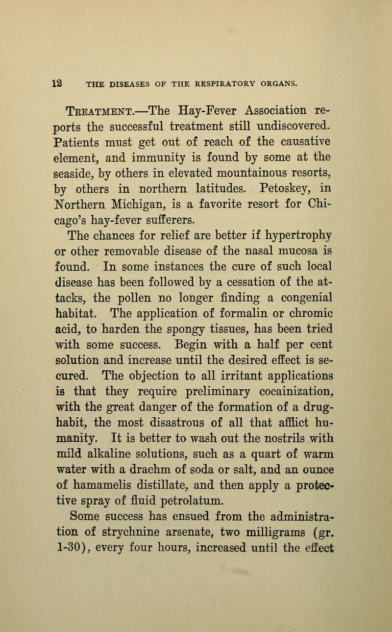 Treatment.—The Hay-Fever Association re- ports the successful treatment still undiscovered. Patients must get out of reach of the causative element, and immunity is found by some at the seaside, by others in elevated mountainous resorts, by others in northern latitudes. Petoskey, in Northern Michigan, is a favorite resort for Chi- cago's hay-fever sufferers. The chances for relief are better if hypertrophy or other removable disease of the nasal mucosa is found. In some instances the cure of such local disease has been followed by a cessation of the at- tacks, the pollen no longer finding a congenial habitat. The application of formalin or chromic acid, to harden the spongy tissues, has been tried with some success. Begin with a half per cent solution and increase until the desired effect is se- cured. The objection to all irritant applications is that they require preliminary cocainization, with the great danger of the formation of a drug- habit, the most disastrous of all that afflict hu- manity. It is better to wash out the nostrils with mild alkaline solutions, such as a quart of warm water with a drachm of soda or salt, and an ounce of hamamelis distillate, and then apply a protec* tive spray of fluid petrolatum. Some success has ensued from the administra- tion of strychnine arsenate, two milligrams (gr. 1-30), every four hours, increased until the effect