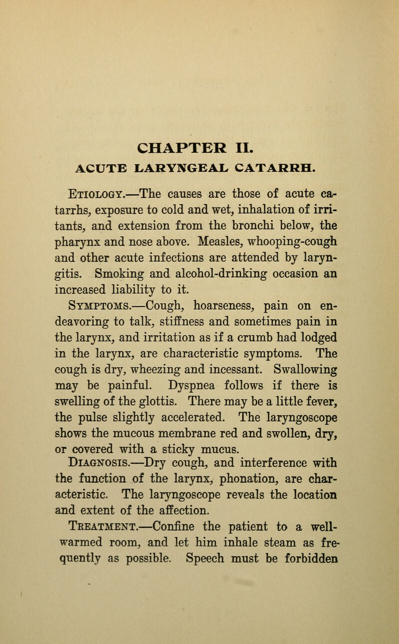 ACUTE LARYNGEAL CATARRH. Etiology.—The causes are those of acute ca- tarrhs, exposure to cold and wet, inhalation of irri- tants, and extension from the bronchi below, the pharynx and nose above. Measles, whooping-cough and other acute infections are attended by laryn- gitis. Smoking and alcohol-drinking occasion an increased liability to it. Symptoms.—Cough, hoarseness, pain on en- deavoring to talk, stiffness and sometimes pain in the larynx, and irritation as if a crumb had lodged in the larynx, are characteristic symptoms. The cough is dry, wheezing and incessant. Swallowing may be painful. Dyspnea follows if there is swelling of the glottis. There may be a little fever, the pulse slightly accelerated. The laryngoscope shows the mucous membrane red and swollen, dry, or covered with a sticky mucus. Diagnosis.—^Dry cough, and interference with the function of the larjrax, phonation, are char- acteristic. The laryngoscope reveals the location and extent of the affection. Treatment.—Confine the patient to a well- warmed room, and let him inhale steam as fre- quently as possible. Speech must be forbidden