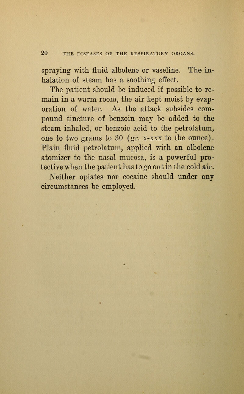 spraying with fluid albolene or vaseline. The in- halation of steam has a soothing effect. The patient should be induced if possible to re- main in a warm room, the air kept moist by evap- oration of water. As the attack subsides com- pound tincture of benzoin may be added to the steam inhaled, or benzoic acid to the petrolatum, one to two grams to 30 (gr. x-xxx to the ounce). Plain fluid petrolatum, applied with an albolene atomizer to the nasal mucosa, is a powerful pro- tective when the patient has to go out in the cold air. Neither opiates nor cocaine should under any circumstances be employed.