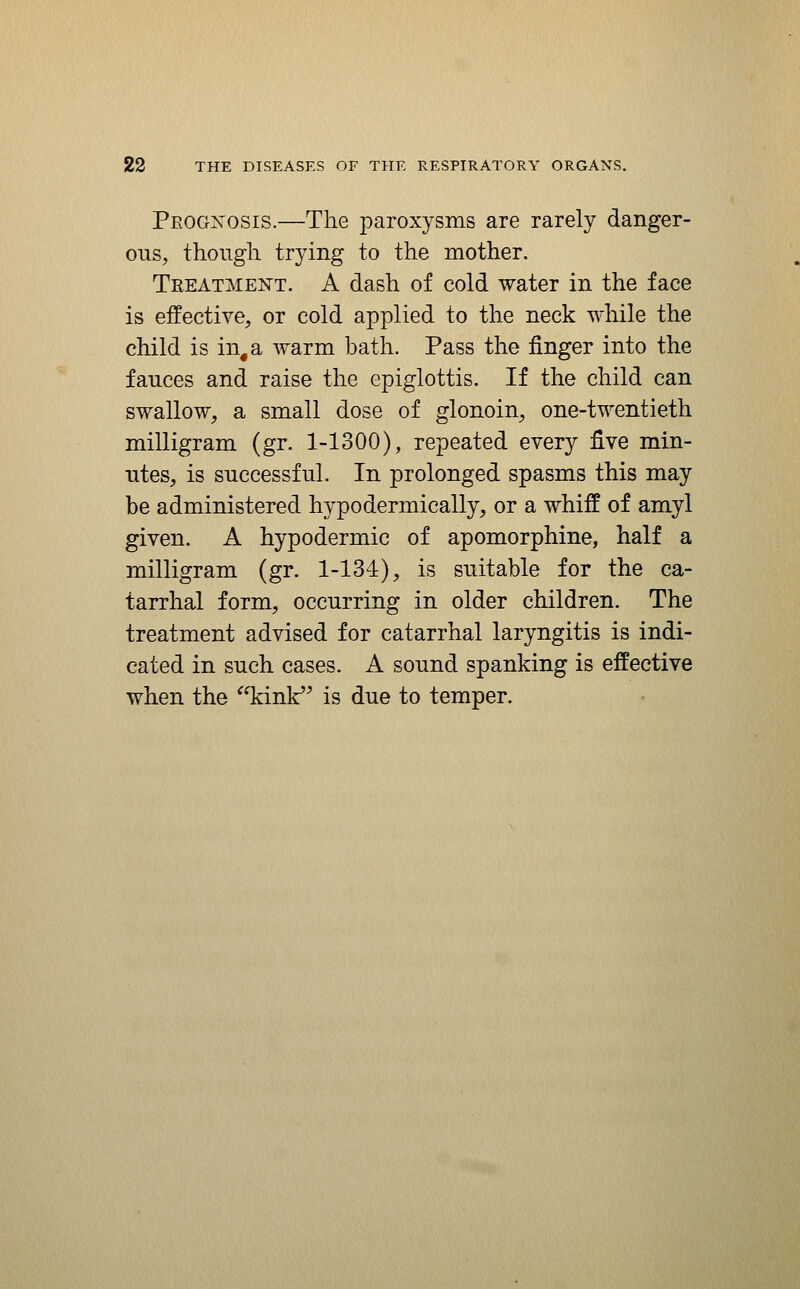 Prognosis.—The paroxysms are rarely danger- oiis, though trying to the mother. Treatment. A dash of cold water in the face is effective, or cold applied to the neck while the child is in, a warm bath. Pass the finger into the fauces and raise the epiglottis. If the child can swallow, a small dose of glonoin, one-twentieth milligram (gr. 1-1300), repeated every five min- ntes, is successful. In prolonged spasms this may be administered hypodermically, or a whiff of amyl given. A hypodermic of apomorphine, half a milligram (gr. 1-134), is suitable for the ca- tarrhal form, occurring in older children. The treatment advised for catarrhal laryngitis is indi- cated in such cases. A sound spanking is effective when the kinF^ is due to temper.