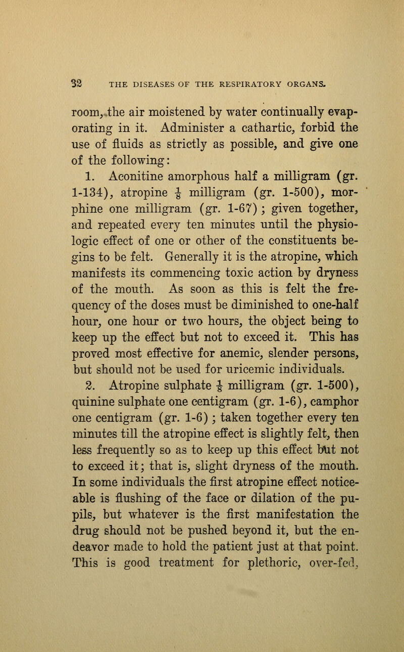 room,.ihe air moistened by water continually evap- orating in it. Administer a cathartic, forbid the use of fluids as strictly as possible, and give one of the following: 1. Aconitine amorphous half a milligram (gr. 1-134), atropine J milligram (gr. 1-500), mor- phine one milligram (gr. 1-67); given together, and repeated every ten minutes until the physio- logic effect of one or other of the constituents be- gins to be felt. Generally it is the atropine, which manifests its commencing toxic action by dryness of the mouth. As soon as this is felt the fre- quency of the doses must be diminished to one-half hour, one hour or two hours, the object being to keep up the effect but not to exceed it. This has proved most effective for anemic, slender persons, but should not be used for uricemic individuals. 2. Atropine sulphate J milligram (gr. 1-500), quinine sulphate one centigram (gr. 1-6), camphor one centigram (gr. 1-6); taken together every ten minutes till the atropine effect is slightly felt, then less frequently so as to keep up this effect b\it not to exceed it; that is, slight dryness of the mouth. In some individuals the first atropine effect notice- able is flushing of the face or dilation of the pu- pils, but whatever is the first manifestation the drug should not be pushed beyond it, but the en- deavor made to hold the patient just at that point. This is good treatment for plethoric, over-feel.