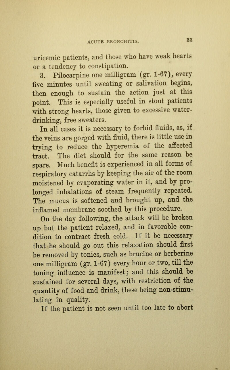 88 uricemic patients, and those who have weak hearts or a tendency to constipation. 3. Pilocarpine one milligram (gr. 1-67), every five minutes until sweating or salivation begins, then enough to sustain the action just at this point. This is especially useful in stout patients with strong hearts, those given to excessive water- drinking, free sweaters. In all cases it is necessary to forbid fluids, as, if the veins are gorged with fluid, there is little use in trying to reduce the hyperemia of the affected tract. The diet should for the same reason be spare. Much benefit is experienced in all forms of respiratory catarrhs by keeping the air of the room moistened by evaporating water in it, and by pro- longed inhalations of steam frequently repeated. The mucus is softened and brought up, and the inflamed membrane soothed by this procedure. On the day following, the attack will be broken up but the patient relaxed, and in favorable con- dition to contract fresh cold. If it be necessary that he should go out this relaxation should first be removed by tonics, such as brucine or berberine one milligram (gr. 1-67) every hour or two, tiU the toning influence is manifest; and this should be sustained for several days, with restriction of the quantity of food and drink, these being non-stimu- lating in quality. If the patient is not seen until too late to abort