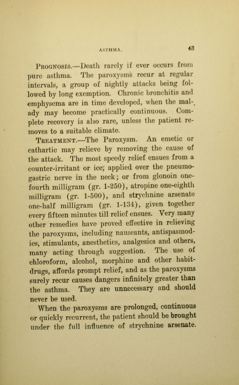 48 Prognosis.—Death rarely if ever occurs from pure asthma. 'J'he paroxysms recur at regular intervals, a group of nightly attacks beiug fol- lowed by long exemption. Chronic bronchitis anrl emphysema are in time developed, when the mal-, ady may become practically continuous. Com- plete recovery is also rare, unless the patient re- moves to a suitable climate. Treatment.—The Paroxysm. An emetic or cathartic may relieve by removing the cause of the attack. The most speedy relief ensues from a counter-irritant or ice, applied over the pneumo- gastric nerve in the neck; or from glonoin one- fourth milligram (gr. 1-250), atropine one-eighth milligram (gr. 1-500), and strychnine arsenate one-half milligram (gr. 1-1'M), given together every fifteen minutes till relief ensues. Very many other remedies have proved effective in relieving the paroxysms, including nauseants, antispasmod- ics, stimulants, anesthetics, analgesics and others, many acting through suggestion. The use of chloroform, alcohol, morphine and other habit- drugs, affords prompt relief, and as the paroxysms surely recur causes dangers infinitely greater than the asthma. They are unnecessary and should never be used. When the paroxysms are prolonged, continuous or quickly recurrent, the patient should be brought under the full influence of strychnine arsenate.