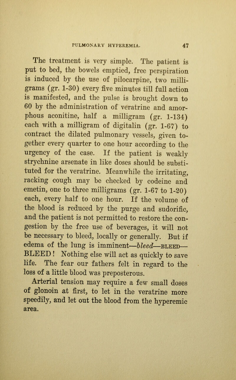 The treatment is very simple. The patient is put to bed, the bowels emptied, free perspiration is induced by the use of pilocarpine, two milli- grams (gr. 1-30) every five minutes till full action is manifested, and the pulse is brought down to 60 by the administration of veratrine and amor- phous aconitine, half a milligram (gr. 1-134) each with a milligram of digitalin (gr. 1-67) to contract the dilated pulmonary vessels, given to- gether every quarter to one hour according to the urgency of the case. If the patient is weakly strychnine arsenate in like doses should be substi- tuted for the veratrine. Meanwhile the irritating-, racking cough may be checked by codeine and emetin, one to three milligrams (gr. 1-67 to 1-20) each, every half to one hour. If the volume of the blood is reduced by the purge and sudorific, and the patient is not permitted to restore the con- gestion by the free use of beverages, it will not be necessary to bleed, locally or generally. But if edema of the lung is imminent—Ueed—SLEED— BLEED ! Nothing else will act as quickly to save life. The fear our fathers felt in regard to the loss of a little blood was preposterous. Arterial tension may require a few small doses of glonoin at first, to let in the veratrine more speedily, and let out the blood from the hyperemic area.