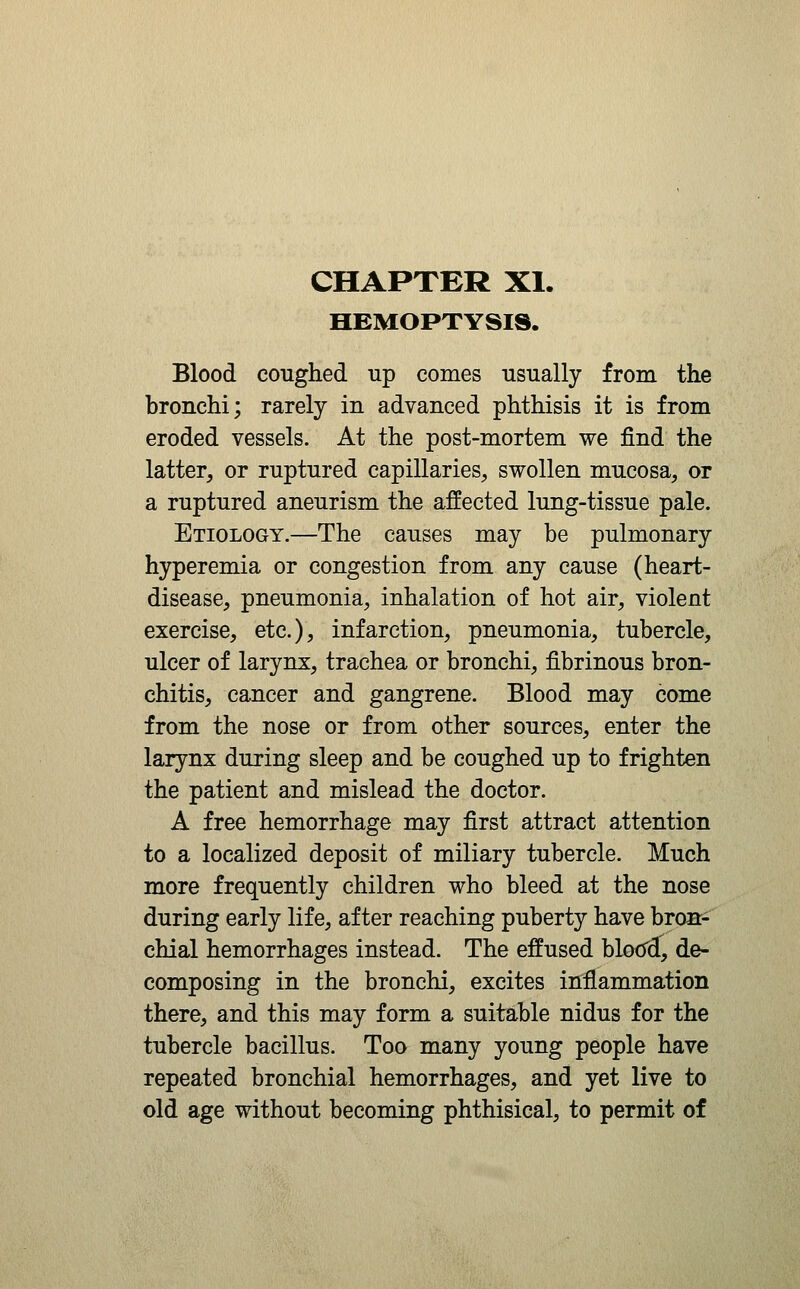 HEMOPTYSIS. Blood coughed up comes usually from the bronchi; rarely in advanced phthisis it is from eroded vessels. At the post-mortem we find the latter, or ruptured capillaries, swollen mucosa, or a ruptured aneurism the affected lung-tissue pale. Etiology.—The causes may be pulmonary hyperemia or congestion from any cause (heart- disease, pneumonia, inhalation of hot air, violent exercise, etc.), infarction, pneumonia, tubercle, ulcer of larynx, trachea or bronchi, fibrinous bron- chitis, cancer and gangrene. Blood may come from the nose or from other sources, enter the larynx during sleep and be coughed up to frighten the patient and mislead the doctor. A free hemorrhage may first attract attention to a localized deposit of miliary tubercle. Much more frequently children who bleed at the nose during early life, after reaching puberty have bronr- chial hemorrhages instead. The effused bloo^, de- composing in the bronchi, excites inflammation there, and this may form a suitable nidus for the tubercle bacillus. Too many young people have repeated bronchial hemorrhages, and yet live to old age without becoming phthisical, to permit of