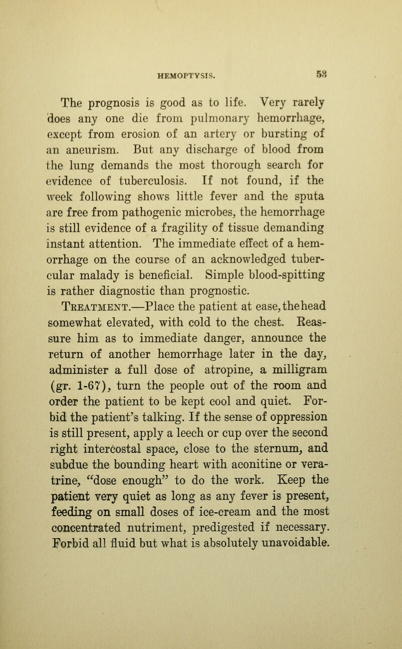 The prognosis is good as to life. Very rarely does any one die from pulmonary hemorrhage, except from erosion of an artery or bursting of an aneurism. But any discharge of blood from the lung demands the most thorough search for evidence of tuberculosis. If not found, if the week following shows little fever and the sputa are free from pathogenic microbes, the hemorrhage is still evidence of a fragility of tissue demanding instant attention. The immediate effect of a hem- orrhage on the course of an acknowledged tuber- cular malady is beneficial. Simple blood-spitting is rather diagnostic than prognostic. Treatment.—Place the patient at ease, the head somewhat elevated, with cold to the chest. Eeas- sure him as to immediate danger, announce the return of another hemorrhage later in the day, administer a full dose of atropine, a milligram (gr. 1-67), turn the people out of the room and order the patient to be kept cool and quiet. For- bid the patient's talking. If the sense of oppression is still present, apply a leech or cup over the second right intercostal space, close to the sternum, and subdue the bounding heart with aconitine or vera- trine, dose enough to do the work. Keep the patient very quiet as long as any fever is present, feeding on smaU doses of ice-cream and the most concentrated nutriment, predigested if necessary. Forbid all fluid but what is absolutely unavoidable.