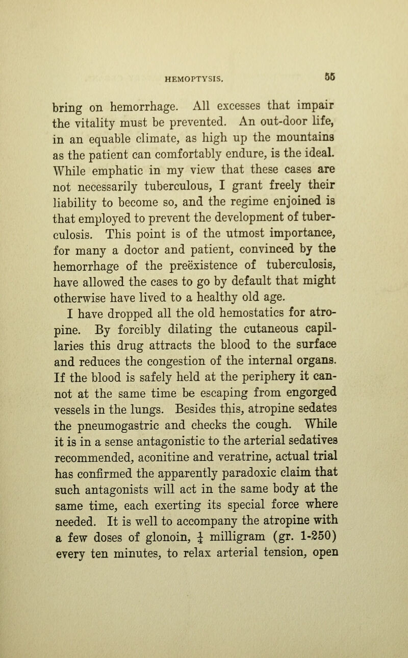 56 bring on hemorrhage. All excesses that impair the vitality must be prevented. An out-door life, in an equable climate, as high up the mountains as the patient can comfortably endure, is the ideal. While emphatic in my view that these cases are not necessarily tuberculous, I grant freely their liability to become so, and the regime enjoined is that employed to prevent the development of tuber- culosis. This point is of the utmost importance, for many a doctor and patient, convinced by the hemorrhage of the preexistence of tuberculosis, have allowed the cases to go by default that might otherwise have lived to a healthy old age. I have dropped all the old hemostatics for atro- pine. By forcibly dilating the cutaneous capil- laries this drug attracts the blood to the surface and reduces the congestion of the internal organs. If the blood is safely held at the periphery it can- not at the same time be escaping from engorged vessels in the lungs. Besides this, atropine sedates the pneumogastric and checks the cough. While it is in a sense antagonistic to the arterial sedatives recommended, aconitine and veratrine, actual trial has confirmed the apparently paradoxic claim that such antagonists will act in the same body at the same time, each exerting its special force where needed. It is well to accompany the atropine with a few doses of glonoin, J milligram (gr. 1-350) every ten minutes, to relax arterial tension, open