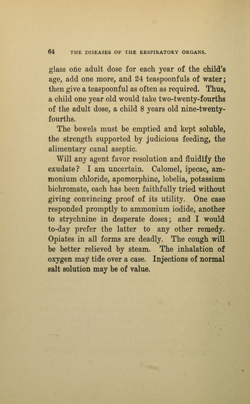 glass one adult dose for each year of the child^s age, add one more, and 24 teaspoonfuls of water; then give a teaspoonful as often as required. Thus, a child one year old would take two-twenty-fourths of the adult dose, a child 8 years old nine-twenty- fourths. The bowels must be emptied and kept soluble, the strength supported by judicious feeding, the alimentary canal aseptic. Will any agent favor resolution and fluidify the exudate? I am uncertain. Calomel, ipecac, am- monium chloride, apomorphine, lobelia, potassium bichromate, each has been faithfully tried without giving convincing proof of its utility. One case responded promptly to ammonium iodide, another to strychnine in desperate doses; and I would to-day prefer the latter to any other remedy. Opiates in all forms are deadly. The cough will be better relieved by steam. The inhalation of oxygen may tide over a case. Injections of normal salt solution may be of value.