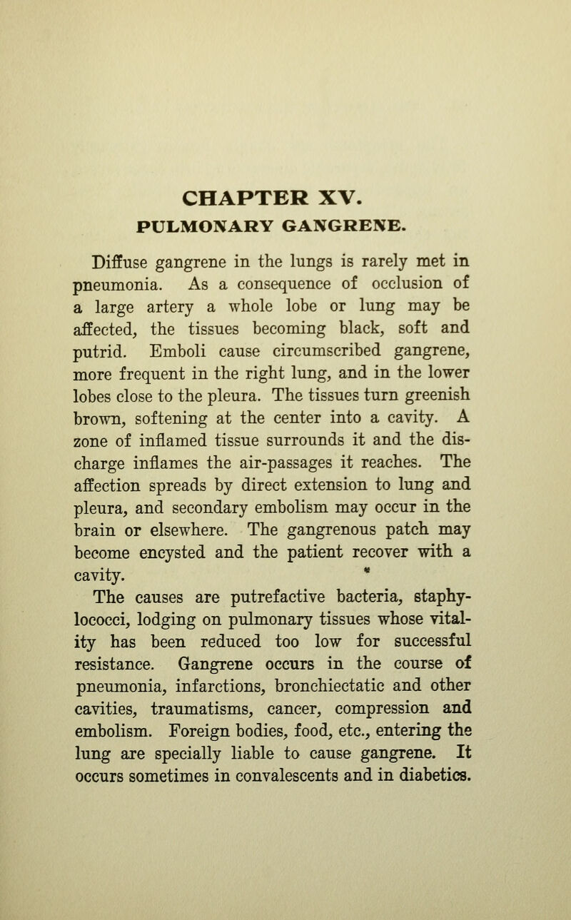 PULMONARY GANGRENE. Diffuse gangrene in the lungs is rarely met in pneumonia. As a consequence of occlusion of a large artery a whole lobe or lung may be affected, the tissues becoming black, soft and putrid. Emboli cause circumscribed gangrene, more frequent in the right lung, and in the lower lobes close to the pleura. The tissues turn greenish brown, softening at the center into a cavity. A zone of inflamed tissue surrounds it and the dis- charge inflames the air-passages it reaches. The affection spreads by direct extension to lung and pleura, and secondary embolism may occur in the brain or elsewhere. The gangrenous patch may become encysted and the patient recover with a cavity. * The causes are putrefactive bacteria, staphy- lococci, lodging on pulmonary tissues whose vital- ity has been reduced too low for successful resistance. Gangrene occurs in the course of pneumonia, infarctions, bronchiectatic and other cavities, traumatisms, cancer, compression and embolism. Foreign bodies, food, etc., entering the lung are specially liable to cause gangrene. It occurs sometimes in convalescents and in diabetics.