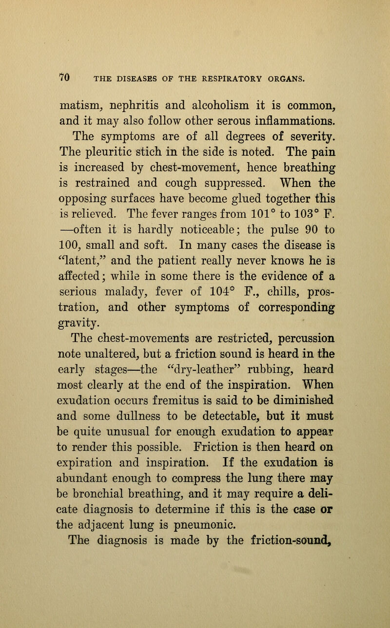 matism, nephritis and alcoholism it is common, and it may also follow other serous inflammations. The symptoms are of all degrees of severity. The pleuritic stich in the side is noted. The pain is increased by chest-movement, hence breathing is restrained and cough suppressed. When the opposing surfaces have become glued together this is relieved. The fever ranges from 101° to 103° F. —often it is hardly noticeable; the pulse 90 to 100, small and soft. In many cases the disease is latent, and the patient really never knows he is affected; while in some there is the evidence of a serious malady, fever of 104° F., chills, pros- tration, and other symptoms of corresponding gravity. The chest-movements are restricted, percussion note unaltered, but a friction sound is heard in the early stages—^the dry-leather rubbing, heard most clearly at the end of the inspiration. When exudation occurs fremitus is said to be diminished and some dullness to be detectable, but it must be quite unusual for enough exudation to appear to render this possible. Friction is then heard on expiration and inspiration. If the exudation is abundant enough to compress the lung there may be bronchial breathing, and it may require a deli- cate diagnosis to determine if this is the case or the adjacent lung is pneumonic. The diagnosis is made by the friction-sound.