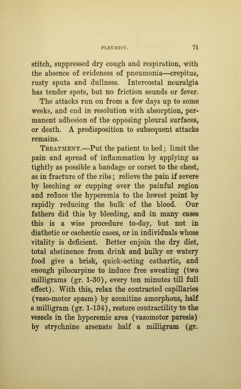 stitch, suppressed dry cough and respiration, with the absence of evidences of pneumonia—crepitus, rusty sputa and dullness. Intercostal neuralgia has tender spots, but no friction sounds or fever. The attacks run on from a few days up to some weeks, and end in resolution with absorption, per- manent adhesion of the opposing pleural surfaces, or death. A predisposition to subsequent attacks remains. Treatment.—Put the patient to bed; limit the pain and spread of inflammation by applying as tightly as possible a bandage or corset to the chest, as in fracture of the ribs; relieve the pain if severe by leeching or cupping over the painful region and reduce the hyperemia to the lowest point by rapidly reducing the bulk of the blood. Our fathers did this by bleeding, and in many cases this is a wise procedure to-day, but not in diathetic or cachectic cases, or in individuals whose vitality is deficient. Better enjoin the dry diet, total abstinence from drink and bulky or watery food give a brisk, quick-acting cathartic, and enough pilocarpine to induce free sweating (two milligrams (gr. 1-30), every ten minutes till full effect). With this, relax the contracted capillaries (vaso-motor spasm) by aconitine amorphous, half a milligram (gr. 1-134), restore contractility to the vessels in the hyperemic area (vasomotor paresis) by strychnine arsenate half a milligram (gr.